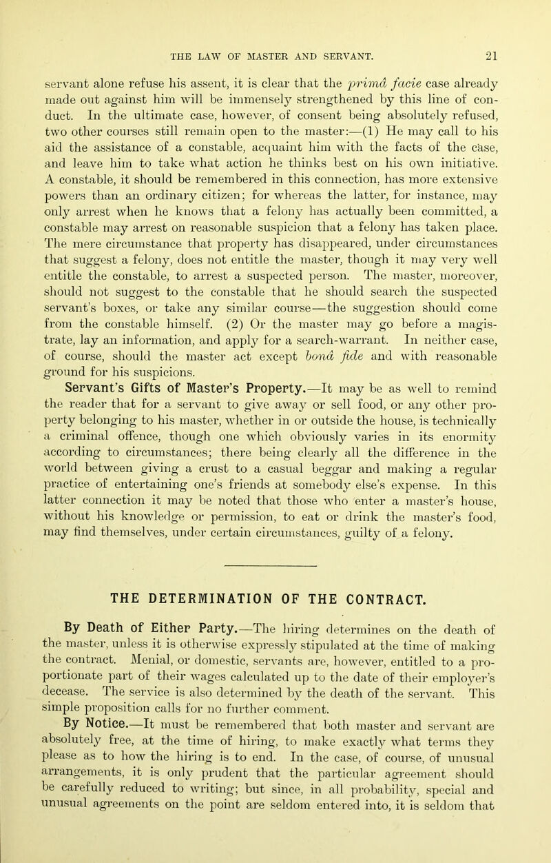 servant alone refuse his assent, it is clear that the primd facie case already made out against him will be immensely strengthened by this line of con- duct. In the ultimate case, however, of consent being absolutely refused, two other courses still remain open to the master:—(1) He may call to his aid the assistance of a constable, acquaint him with the facts of the cRse, and leave him to take what action he thinks best on his own initiative. A constable, it should be remembered in this connection, has more extensive powers than an ordinary citizen; for whereas the latter, for instance, may only arrest when he knows that a felony has actually been committed, a constable may arrest on reasonable suspicion that a felony has taken place. The mere circumstance that pi’operty has disappeared, under circumstances that suggest a felony, does not entitle the master, though it niay very well entitle the constable, to arre.st a suspected person. The master, moreovex’, should not suggest to the coixstable that he should search the suspected servant’s boxes, or take any similar course—the suggestion should come from the constable himself. (2) Or the master may go before a rnagis- ti’ate, lay an infoi’ination, and apply for a seai’ch-warrant. In neither case, of course, should the ma.ster act except bond fide and with reasonable ground for his suspicions. Servant’s Gifts of Master’s Property.—It may be as well to remind the reader that for a servant to give away or sell food, or any other pi-o- perty belonging to his master, whether in or outside the house, is technically a ci'iminal offence, though one which obviously vai'ies in its enonnity according to cix'cumstances; there being cleaidy all the difference in the world between giviixg a crust to a casual beggar and making a regular practice of entertaining one’s frieixds at somebody else’s expense. In this latter connection it may be noted that those who enter a nxaster’s house, without his knowledge or permis.sion, to eat or drink the mastei’’s food, may find themselves, under certain cii’cumstaixces, guilty of a felony. THE DETERMINATION OF THE CONTRACT. By Death of Either Party.—The liii’ing determines on the death of the master, unless it is otherwise expi’es.sly stipulated at the tinxe of nxakiixg the conti’act. Menial, or donxestic, servants are, however, entitled to a pro- portionate part of their wages calculated up to the date of their employei’’s decease. The service is also determined by the death of the servant. This simple proposition calls for no further coimxxent. By Notice.—It must be remembered that both master and servaixt are absolutely free, at the time of hiidng, to make exactly what ternxs they please as to how the hii’ing is to end. In the case, of coui'se, of unusual ari’angemeixts, it is only prudent that the particular agreement should be carefully reduced to writing; but since, in all probability, special and unusual agreements on the point are seldom entered into, it is seldonx that