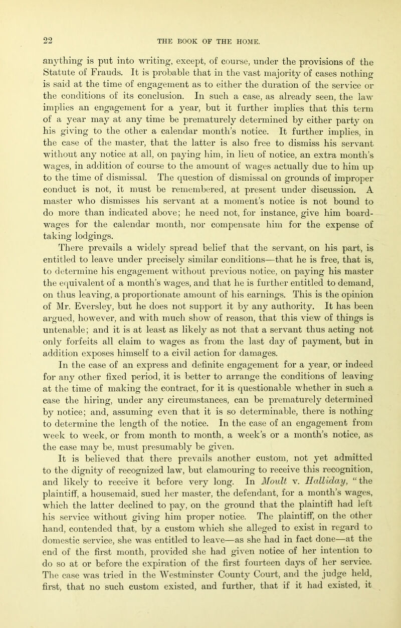 anything is put into writing, except, of course, under the provisions of the Statute of Frauds. It is probable that in the vast majority of cases nothing is said at the time of engagement as to either the duration of the service or the conditions of its conclusion. In such a case, as already seen, the law implies an engagement for a year, but it further implies that this term of a year may at any time be prematurely determined by either party on his giving to the other a calendar month’s notice. It further implies, in the case of the master, that the latter is also free to dismiss his servant without any notice at all, on paying him, in lieu of notice, an extra month’s wages, in addition of course to the amount of wages actually due to him up to the time of dismissal. The question of dismissal on grounds of improper conduct is not, it must be remembered, at present under discussion. A master who dismisses his servant at a moment’s notice is not bound to do more than indicated above; he need not, for instance, give him board- wages for the calendar month, nor compensate him for the expense of taking lodgings. There prevails a widely spread belief that the servant, on his part, is entitled to leave under precisely sunilar conditions—that he is free, that is, to determine his engagement without previous notice, on paying his master the e([uivalent of a month’s wages, and that he is further entitled to demand, on thus leaving, a proportionate amount of his earnings. This is the opinion of Mr. Eversley, but he does not suppoi’t it by any authority. It has been argued, however, and with much show of reason, that this view of things is untenable; and it is at least as likely as not that a servant thus acting not only forfeits all claim to wages as from the last day of payment, but in addition exposes himself to a civil action for damages. In the case of an express and definite engagement for a year, or indeed for any other fixed period, it is better to arrange the conditions of leaving at the time of making the contract, for it is questionable whether in such a case the hiring, under any circumstances, can be prematurely determined by notice; and, assuming even that it is so determinable, thei’e is nothing to determine the length of the notice. In the case of an engagement from week to week, or from month to month, a week’s or a month’s notice, as the case may be, must presumably be given. It is believed that there prevails another custom, not yet admitted to the dignity of recognized law, but clamouring to receive this recognition, and likely to receive it before very long. In Moult v. Halllday, “ the plaintiff, a housemaid, sued her master, the defendant, for a month’s wages, which the latter declined to pay, on the gi-ound that the plaintiff had left his service without giving him proper notice. The plaintiff, on the other hand, contended that, by a custom which she alleged to exist in regard to domestic service, she was entitled to leave—as she had in fact done—at the end of the first month, provided she had given notice of her intention to do so at or before the expiration of the first fourteen days of her service. The case was tried in the Westminster County Court, and the judge held, first, that no such custom existed, and further, that if it had existed, it