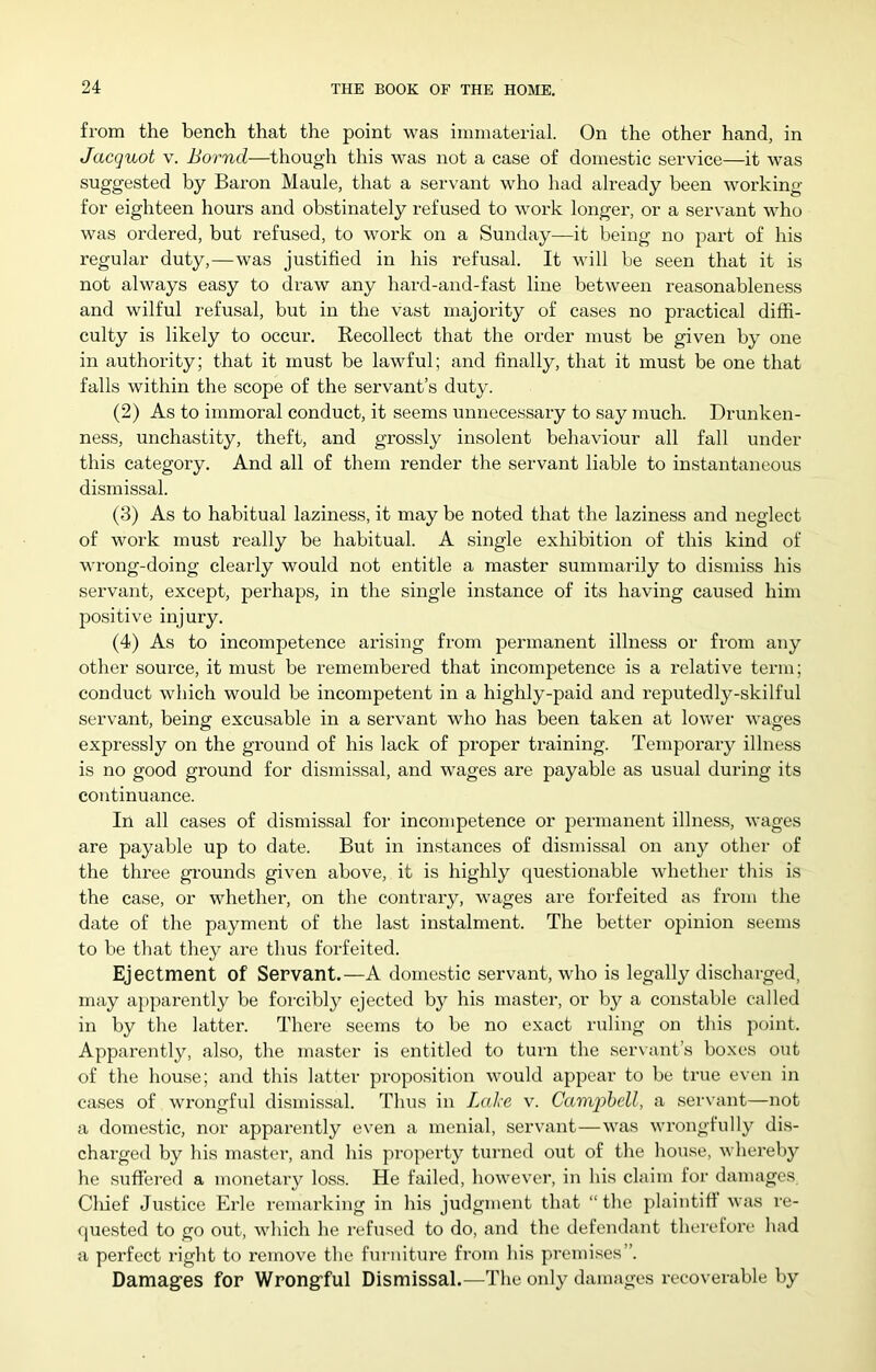 from the bench that the point was immaterial. On the other hand, in Jacquot V. Bornd—though this was not a case of domestic service—it was suggested by Bai-on Maule, that a servant who had already been working for eighteen hours and obstinately refused to work longer, or a servant who was ordered, but refused, to work on a Sunday—it being no part of his regular duty,—was justified in his refusal. It will be seen that it is not always easy to draw any hard-and-fast line between reasonableness and wilful refusal, but in the vast majority of cases no practical diffi- culty is likely to occur. Recollect that the order must be given by one in authority; that it must be lawful; and finally, that it must be one that falls within the scope of the servant’s duty. (2) As to immoral conduct, it seems unnecessary to say much. Drunken- ness, unchastity, theft, and grossly insolent behaviour all fall under this category. And all of them render the servant liable to instantaneous dismissal. (3) As to habitual laziness, it may be noted that the laziness and neglect of work must really be habitual. A single exhibition of this kind of wrong-doing clearly would not entitle a master summarily to dismiss his servant, except, perhaps, in the single instance of its having caused him jDOsitive injury. (4) As to incompetence arising from permanent illness or from any other source, it must be remembered that incompetence is a relative term; conduct which would be incompetent in a highly-paid and reputedly-skilful servant, being excusable in a servant who has been taken at lower wages expressly on the ground of his lack of proper training. Temporary illness is no good ground for dismi.ssal, and wages are payable as usual during its continuance. In all cases of dismissal for incompetence or permanent illness, wages are payable up to date. But in instances of dismissal on any other of the three gi-ounds given above, it is highly questionable whether this is the case, or whether, on the contrary, wages are forfeited as from the date of the payment of the last instalment. The better opinion seems to be that they are thus forfeited. Ejectment of Servant.—A domestic servant, who is legally discharged, may apparently be forcibly ejected by his master, or by a constable called in by the latter. There seems to be no exact ruling on this point. Apparently, also, the master is entitled to turn the ser\ant’s bo.xes out of the house; and this latter proposition would appear to be true even in cases of wrongful dismissal. Thus in Lahe v. Camqybell, a servant—not a domestic, nor apparently even a menial, servant—was wrongfully dis- charged by his master, and his property turned out of the house, whereby he suffered a monetary loss. He failed, however, in his claim for damages Cliief Justice Erie remarking in his judgment that “ the plaintiff was re- fpiested to go out, which he refused to do, and the defendant therefore had a perfect right to remove the furniture from his prenii.ses”. Damag’es for Wrong’ful Dismissal.—The only damages recoverable by