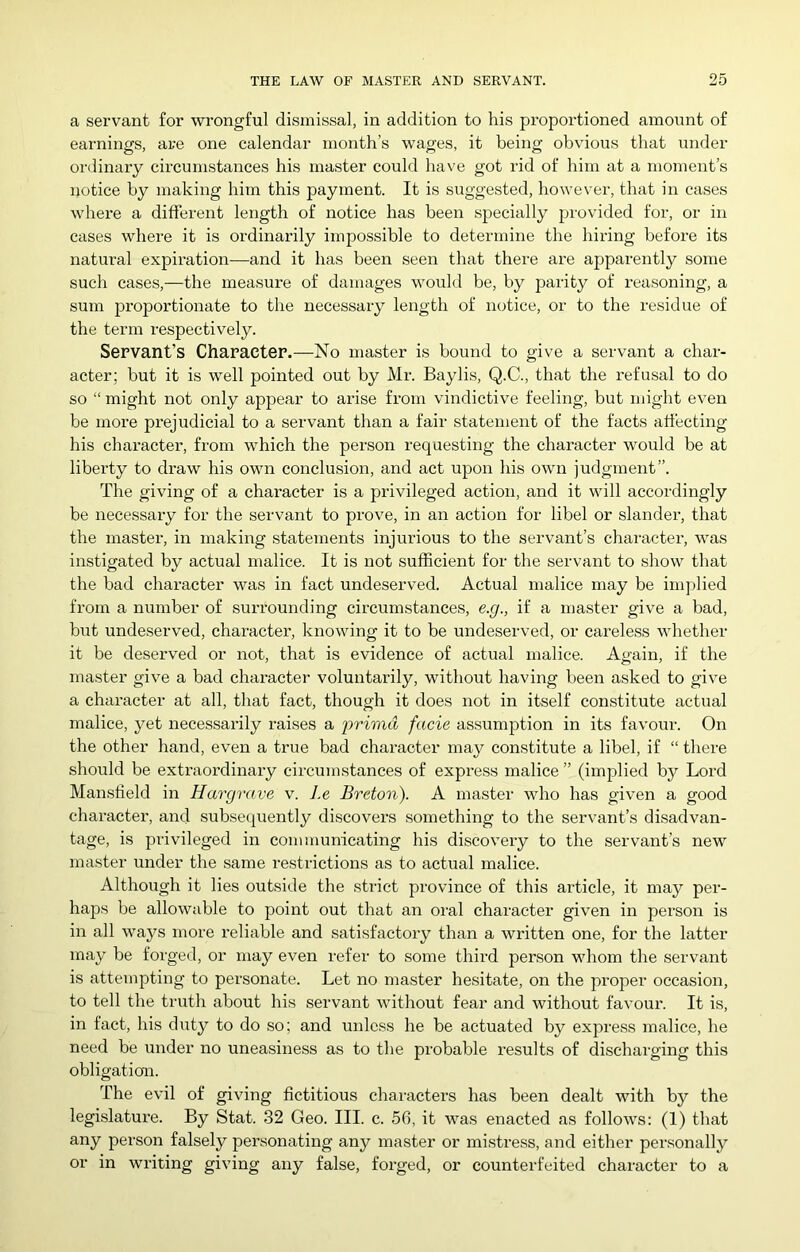 a servant for wrongful dismissal, in addition to his proportioned amount of earnings, are one calendar month’s wages, it being obvious that under ordinary circumstances his master could have got rid of him at a moment’s notice by making him this payment. It is suggested, however, that in cases where a different length of notice has been specially provided for, or in cases where it is ordinarily impossible to determine the hiring before its natural expiration—and it has been seen that there are apparently some such cases,—the measure of damages would be, by parity of reasoning, a sum proportionate to the necessary length of notice, or to the residue of the term respectively. Servant’s Character.—No master is bound to give a servant a char- acter; but it is well pointed out by Mr. Baylis, Q.C., that the refusal to do so “ might not only appear to arise from vindictive feeling, but might even be more prejudicial to a servant than a fair statement of the facts ati'ecting his character, from which the person requesting the character would be at liberty to draw his own conclusion, and act upon his own judgment”. The giving of a character is a privileged action, and it will accordingly be necessaiy for the servant to prove, in an action for libel or slander, that the master, in making statements injurious to the servant’s chaiRcter, was instigated by actual malice. It is not sufficient for the servant to show that the bad character was in fact undeserved. Actual malice may be implied from a number of surrounding circumstances, e.g., if a master give a bad, but undeserved, character, knowing it to be undeserved, or careless whether it be deserved or not, that is evidence of actual malice. Again, if the master give a bad character voluntarily, without having been asked to give a character at all, that fact, though it does not in itself constitute actual malice, yet necessarily raises a primd facie assumption in its favour. On the other hand, even a true bad character may constitute a libel, if “ there should be extraordinary circumstances of express malice ” (implied by Lord Mansfield in Hargrave v. Le Breton). A master who has given a good character, and subsequently discovers something to the servant’s disadvan- tage, is privileged in communicating his discovery to the servant's new master under the same I’estrictions as to actual malice. Although it lies outside the strict province of this article, it may per- haps be allowable to point out that an oral character given in person is in all ways more reliable and satisfactory than a written one, for the latter may be forged, or may even refer to some third person whom the servant is attempting to personate. Let no master hesitate, on the proper occasion, to tell the truth about his servant without fear and without favour. It is, in fact, his duty to do so; and unless he be actuated by express malice, he need be under no uneasiness as to the probable results of dischaiging this obligation. The evil of giving fictitious characters has been dealt with by the legislature. By Stat. 32 Geo. III. c. 56, it was enacted as follows: (1) that any person falsely personating any master or mistress, and either personallj^ or in writing giving any false, forged, or counterfeited character to a