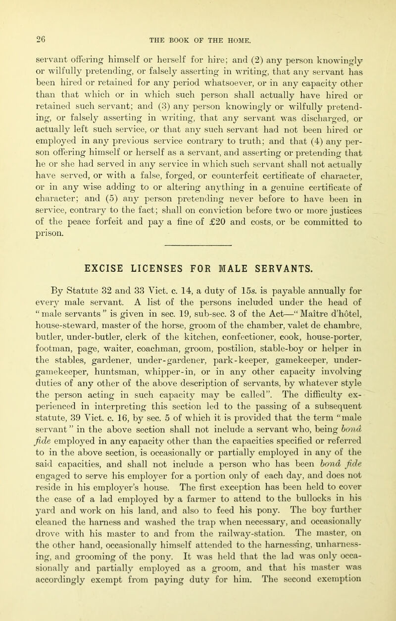 servant offering himself or herself for hire; and (2) any person knowingly or wilfully pretending, or falsely asserting in writing, that any servant has been hired or retained for any period whatsoever, or in any capacity other than that which or in which such person shall actually have hired or retained such servant; and (3) any person knowingly or wilfully pretend- ing, or falsely asserting in writing, that any servant was discharged, or actually left such service, or that any such servant had not been hired or employed in any previous service contrary to truth; and that (4) any per- son offering himself or herself as a servant, and asserting or pretending that he or she had served in any service in which such servant shall not actually have served, or with a false, forged, or counterfeit certificate of character, or in any wise adding to or altering anything in a genuine certificate of character; and (5) any person pretending never before to have been in service, contrary to the fact; shall on conviction before two or more justices of the peace forfeit and pay a fine of £20 and costs, or be committed to prison. EXCISE LICENSES FOR MALE SERVANTS. By Statute 32 and 33 Viet. c. 14, a duty of 15s. is payable annually for every male servant. A list of the persons included under the head of “male servants” is given in sec. 19, sub-sec. 3 of the Act—“Maitre d’hotel, house-steward, master of the horse, groom of the chamber, valet de chambre, butler, under-butlei’, clerk of the kitchen, confectioner, cook, house-porter, footman, page, waiter, coachman, groom, postilion, stable-boy or helper in the stables, gardener, under-gardener, park-keeper, gamekeeper, under- gamekeeper, huntsman, whijrper-in, or in any other capacity involving duties of any other of the above description of servants, by whatever style the person acting in such capacity may be called”. The diflficulty ex- pei'ienced in interpreting this section led to the passing of a subsequent statute, 39 Viet. c. 16, by sec. 5 of which it is provided that the term “male servant ” in the above section shall not include a servant who, being bond fide employed in any capacity other than the capacities specified or referred to in the above section, is occasionally or partially employed in any of the said capacities, and shall not include a person who has been bond fide engaged to serve his employer for a portion only of each day, and does not reside in his employer’s house. The first exception has been held to cover the case of a lad employed by a farmer to attend to the bullocks in his yard and work on his land, and also to feed his pony. The boy further cleaned the harness and washed the trap when necessary, and occasionally drove with his master to and from the railway-station. The master, on the other hand, occasionally himself attended to the harnes5>ing, unharness- ing, and grooming of the pony. It was held that the lad was only occa- sionally and partially employed as a groom, and that his master was accordingly exempt from paying duty for him. The second exemption