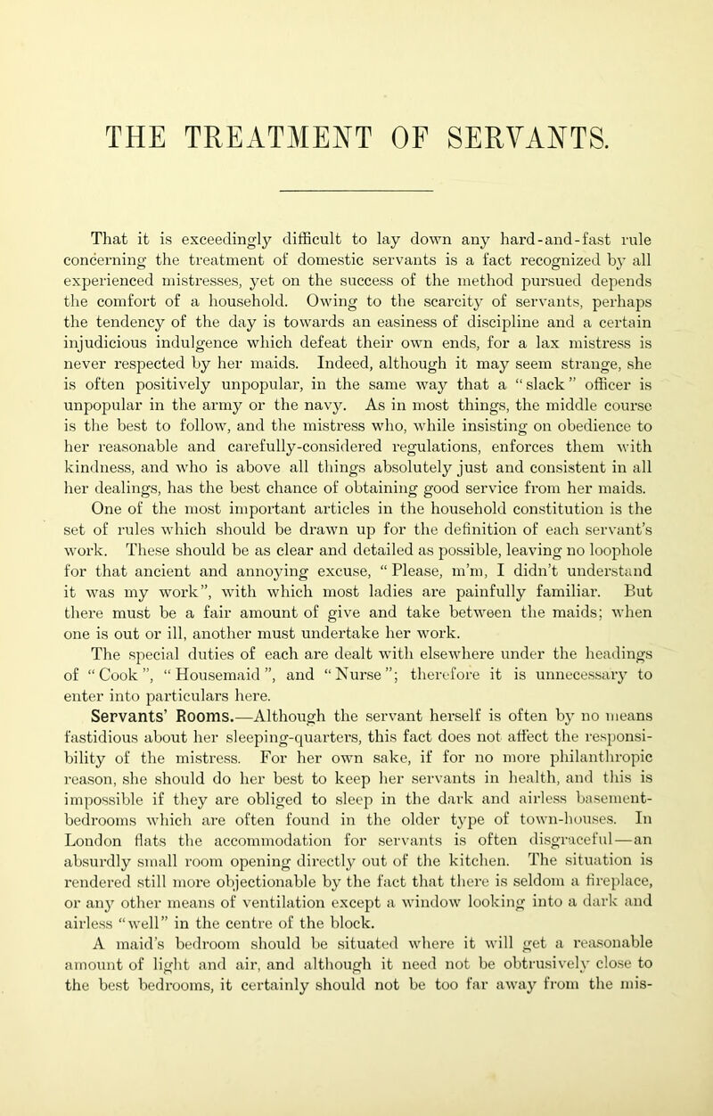 THE TREATMENT OF SERVANTS. That it is exceedingly difficult to lay down any hard-and-fast rule concerning the treatment of domestic servants is a fact recognized by all experienced mistresses, yet on the success of the method pursued depends the comfort of a household. Owing to the scarcity of servants, perhaps the tendency of the day is towards an easiness of discipline and a certain injudicious indulgence which defeat their own ends, for a lax mistress is never respected by her maids. Indeed, although it may seem strange, she is often positively unpopular, in the same way that a “ slack ” officer is unpopular in the army or the navy. As in most things, the middle course is the best to follow, and the mistress who, while insisting on obedience to her reasonable and carefully-considered regulations, enforces them with kindness, and who is above all tilings absolutely just and consistent in all her dealings, has the best chance of obtaining good service from her maids. One of the most important articles in the household constitution is the set of rules which should be drawn up for the definition of each servant’s work. The.se should be as clear and detailed as possible, leaving no loophole for that ancient and annoying excuse, “ Please, m’m, I didn’t understand it was my work”, with which most ladies are painfully familiar. But there must be a fair amount of give and take between the maids; when one is out or ill, another must undertake her work. The special duties of each are dealt with elsewhere under the headings of “Cook”, “Housemaid”, and “Nurse”; therefore it is unnecessary to enter into pai’ticulars here. Servants’ Rooms.—Although the servant herself is often by no means fastidious about her sleeping-quarters, this fact does not attect the responsi- bility of the mistress. For her own sake, if for no more philanthropic reason, she should do her best to keep her servants in health, and this is impossible if they are obliged to sleep in the dark and airless basement- bedrooms which are often found in the older t}q3e of town-houses. In London fiats the accommodation for servants is often disgraceful—an absurdly small room opening directly out of the kitchen. The situation is rendered still more objectionable by the fact that there is seldom a fireplace, or any otlier means of ventilation except a window looking into a dark and airless “well” in the centre of the block. A maid’s bedroom should be situated where it will get a reasonable amount of light and air, and although it need not be obtrusively close to the best bedx’ooms, it certainly should not be too far away from the mis-