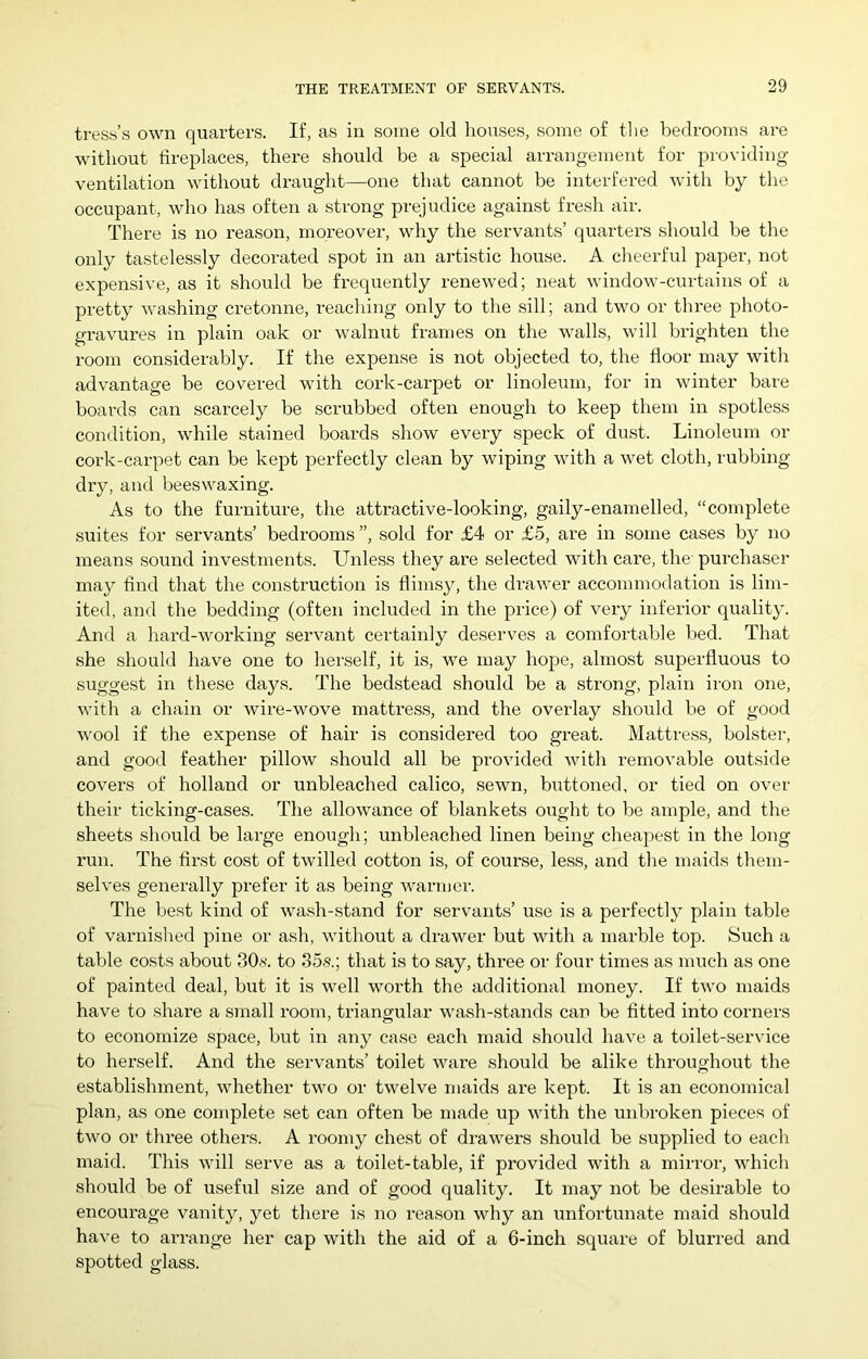 tress’s own quarters. If, as in some old houses, some of the bedrooms are without fireplaces, there should be a special arrangement for providing- ventilation without draught—one that cannot be interfered with by the occupant, who has often a strong prejudice against fresh air. There is no reason, moreover, why the servants’ quarters should be the only tastelessly decorated spot in an artistic house. A cheerful paper, not expensive, as it should be fx’equently renewed; neat window-curtains of a pretty washing cretonne, reaching only to the sill; and two or three photo- gravures in plain oak or walnut frames on the walls, will brighten the room considerably. If the expense is not objected to, the floor may with advantage be covered with cork-carpet or linoleum, for in winter bare boards can scarcely be scrubbed often enough to keep them in spotless condition, while stained boards show every speck of dust. Linoleum or cork-carpet can be kept perfectly clean by wiping with a wet cloth, rubbing dry, and beeswaxing. As to the furniture, the attractive-looking, gaily-enamelled, “complete suites for servants’ bedrooms ”, sold for £4 or £5, are in some cases by no means sound investments. Unless they are selected with care, the' purchaser may find that the construction is flimsy, the drawer accommodation is lim- ited, and the bedding (often included in the price) of very inferior quality. And a hard-working servant certainly deserves a comfortable bed. That she should have one to herself, it is, we may hope, almost superfluous to suggest in these days. The bedstead should be a strong, plain iron one, with a chain or wire-wove mattress, and the overlay should be of good wool if the expense of hair is considered too great. Mattress, bolstei-, and good feather pillow should all be provided with removable outside covers of holland or unbleached calico, sewn, buttoned, or tied on over their ticking-cases. The allowance of blankets ought to be ample, and the sheets should be large enough; unbleached linen being cheapest in the long run. The first cost of twilled cotton is, of course, less, and the maids them- selves generally prefer it as being warmer. The best kind of wash-stand for servants’ use is a perfectly plain table of varnished pine or ash, without a drawer but with a marble top. Such a table costs about 30.s. to 35.s.; that is to say, three or four times as much as one of painted deal, but it is well worth the additional money. If two maids have to share a small room, triangular wash-stands can be fitted into corners to economize space, but in any case each maid should have a toilet-service to herself. And the servants’ toilet ware should be alike throughout the establishment, whether two or twelve maids are kept. It is an economical plan, as one complete set can often be made up with the unbroken pieces of two or three others. A roomy chest of drawers should be supplied to each maid. This will serve as a toilet-table, if provided with a mirror, which should be of useful size and of good quality. It may not be desirable to encourage vanity, yet there is no reason why an unfortunate maid should have to arrange her cap with the aid of a 6-inch square of blurred and spotted glass.