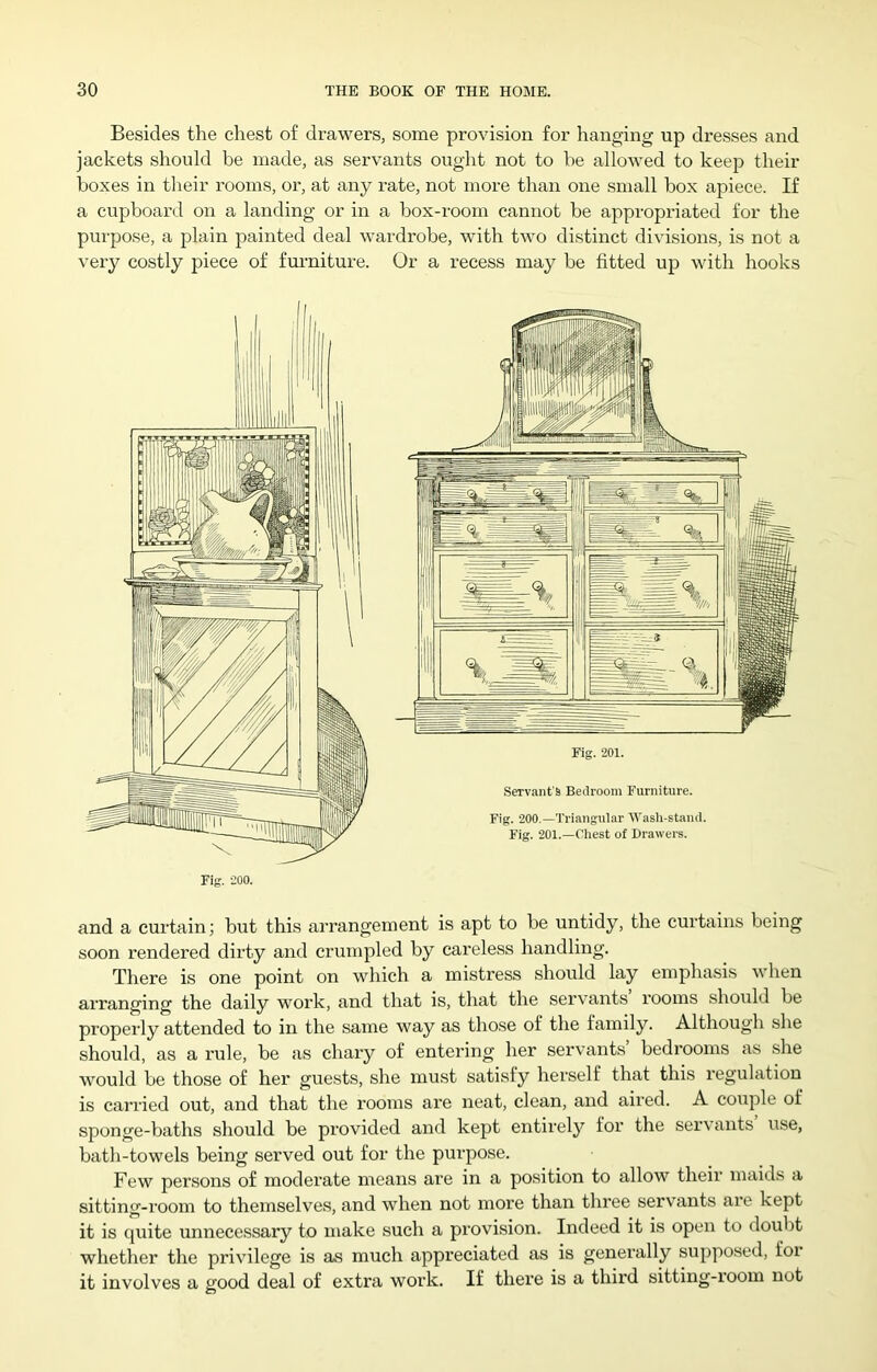 Besides the chest of drawers, some provision for hanging up dresses and jackets should be made, as servants ought not to be allowed to keep then- boxes in their rooms, or, at any rate, not more than one small box apiece. If a cupboard on a landing or in a box-room cannot be appropriated for the purpose, a j^lain painted deal wardrobe, with two distinct divisions, is not a very costly piece of fui-niture. Or a recess may be fitted up with hooks and a curtain; but this arrangement is apt to be untidy, the curtains being soon rendered dirty and crumpled by careless handling. There is one point on which a mistress should lay emphasis when arranging the daily work, and that is, that the servants rooms should be properly attended to in the same way as those of the family. Although she should, as a rule, be as chary of entering her servants bedrooms as she would be those of her guests, she must satisfy herself that this regulation is carried out, and that the rooms are neat, clean, and aired. A coiiple of sponge-baths should be provided and kept entirely for the servants use, bath-towels being served out for the purpose. Few persons of moderate means are in a position to allow their maids a sitting-room to themselves, and when not more than three servants are kept it is quite unnecessary to make such a provision. Indeed it is open to doubt whether the privilege is as much appreciated as is generally supposed, for it involves a good deal of extra work. If there is a third sitting-room not