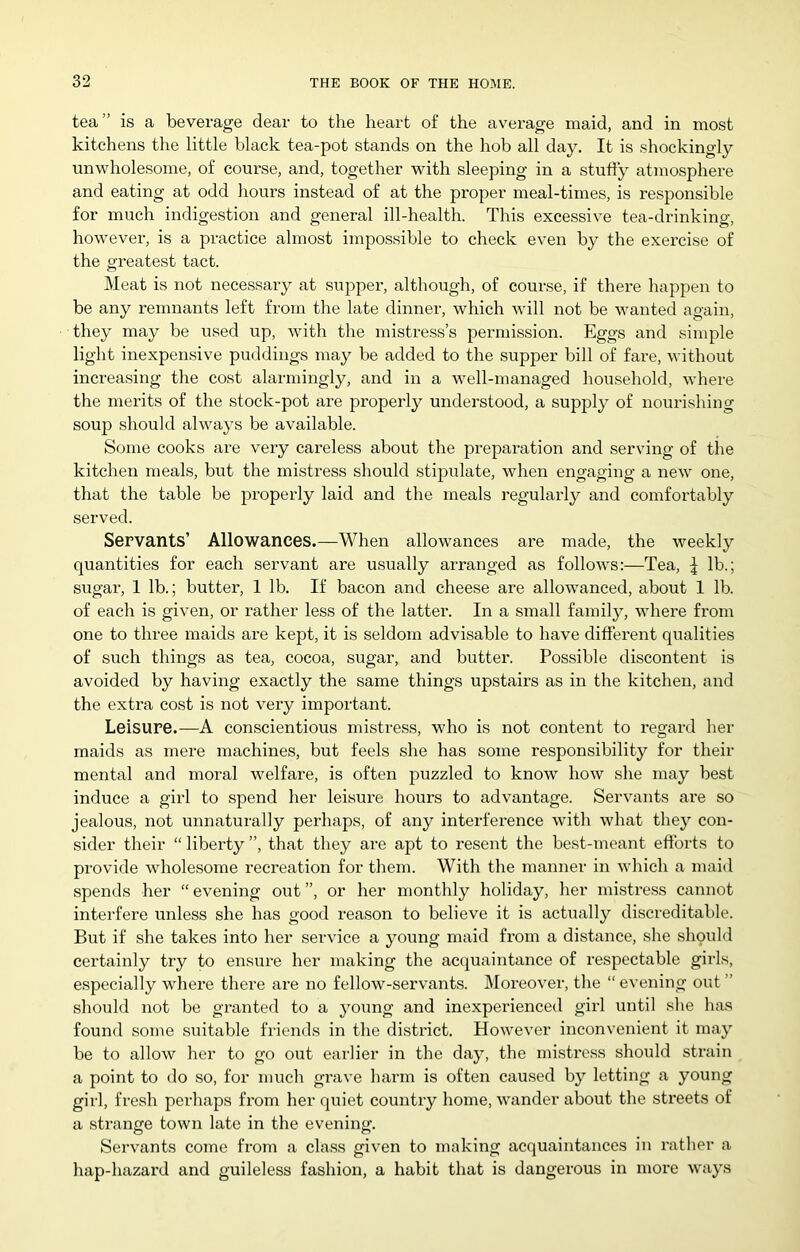 tea ” is a beverage dear to the heart of the av'ei'age maid, and in most kitchens the little black tea-pot stands on the hob all day. It is shockingly unwholesome, of course, and, together with sleeping in a stuffy atmosphere and eating at odd liours instead of at the proper meal-times, is responsible for much indigestion and general ill-health. This excessive tea-drinking, however, is a practice almost impossible to check even by the exercise of the greatest tact. Meat is not necessary at supper, although, of course, if there happen to be any remnants left from the late dinner, which will not be wanted again, they may be used up, with the mistress’s permission. Eggs and simple light inexpensive puddings may be added to the supper bill of fare, without increasing the cost alarmingly, and in a well-managed household, where the merits of the stock-pot are properly understood, a supply of nourishing soup should always be available. Some cooks are very careless about the prepai-ation and serving of the kitchen meals, but the mistress should stipiilate, when engaging a new one, that the table be properly laid and the meals regularly and comfoi’tably served. Servants’ Allowances.—When allowances are made, the weekly quantities for each servant are usually arranged as follows:—Tea, | lb.; sugar, 1 lb.; butter, 1 lb. If bacon and cheese are allowanced, about 1 lb. of each is given, or rather less of the latter. In a small familj^, where from one to three maids are kept, it is seldom advisable to have different qualities of such things as tea, cocoa, sugar, and butter. Possible discontent is avoided by having exactly the same things upstairs as in the kitchen, and the extra cost is not very important. Leisure.—A conscientious mistress, who is not content to regard her maids as mere machines, but feels she has some responsibility for their mental and moral welfare, is often puzzled to know how she may best induce a girl to spend her leisure hours to advantage. Servants are so jealous, not unnaturally perhaps, of any interference with what they con- sider their “ liberty ”, that they are apt to resent the best-meant efforts to provide wholesome recreation for them. With the manner in which a maid spends her “ evening out ”, or her monthly holiday, her mistress cannot interfere unless she has good reason to believe it is actually discreditable. But if she takes into her service a young maid from a distance, she should certainly try to ensure her making the acquaintance of respectable girls, especially where there are no fellow-servants. Moreover, the “ evening out ” should not be granted to a young and inexperienced girl until slie has found some suitable friends in the district. However inconvenient it may be to allow her to go out earlier in the day, the mistress should strain a point to do so, for much grave harm is often caused b}'^ letting a young girl, fresh perhaps from her quiet country home, wander about the streets of a strange town late in the evening. Servants come from a class given to making acquaintances in rather a hap-hazard and guileless fashion, a habit that is dangerous in more ways