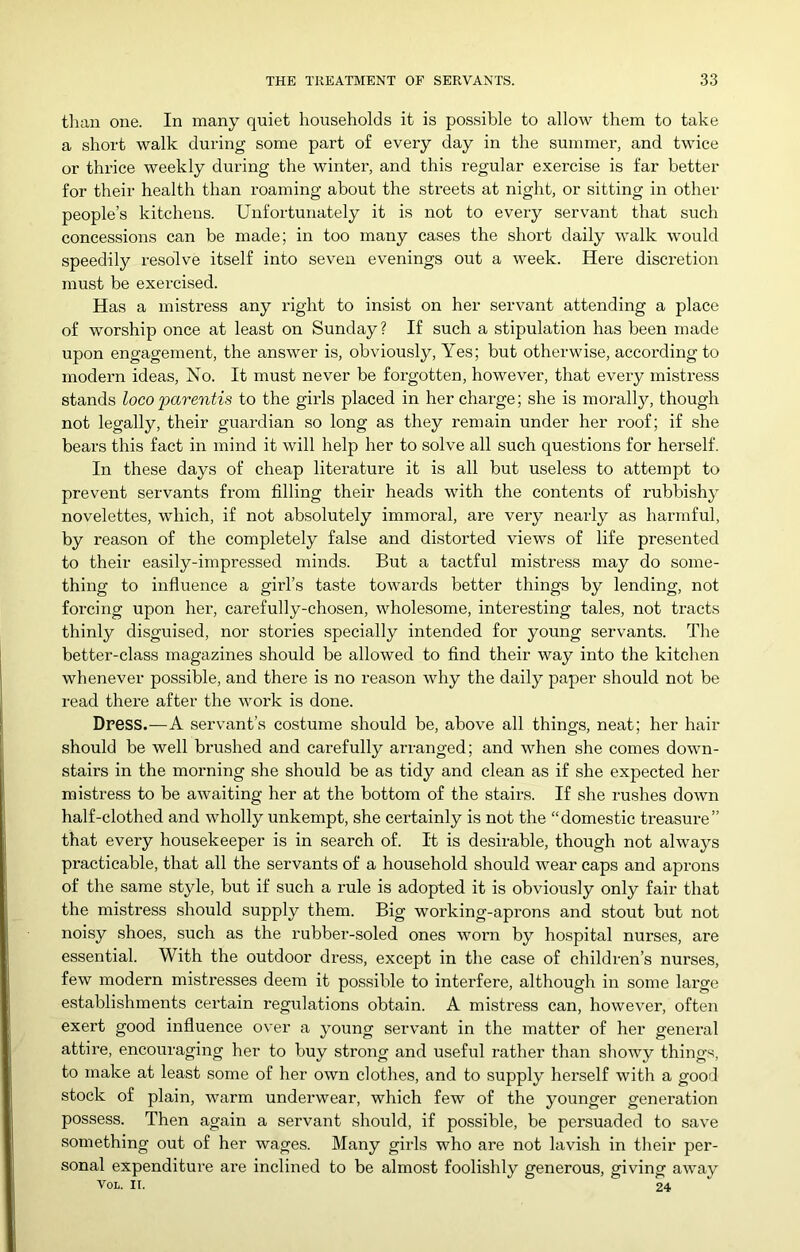 tlian one. In many quiet households it is possible to allow them to take a short walk during some part of every day in the summer, and twice or thrice weekly during the winter, and this regular exercise is far better for their health than roaming about the streets at night, or sitting in other people’s kitchens. Unfortunately it is not to every servant that such concessions can be made; in too many cases the short daily walk would speedily resolve itself into seven evenings out a week. Here discretion must be exercised. Has a mistress any right to insist on her servant attending a place of worship once at least on Sunday? If such a stipulation has been made upon engagement, the answer is, obviously, Yes; but otherwise, according to modern ideas. No. It must never be forgotten, however, that every mistress stands loco 'parentis to the girls placed in her charge; she is moralljq though not legally, their guaixlian so long as they remain under her roof; if she bears this fact in mind it will help her to solve all such questions for herself. In these days of cheap literature it is all but useless to attempt to prevent servants from filling their heads with the contents of rubbishy novelettes, which, if not absolutely immoral, are very nearly as harmful, by reason of the completely false and distorted views of life presented to their easily-impressed minds. But a tactful mistress may do some- thing to influence a girl’s taste towards better things by lending, not forcing upon her, carefully-chosen, wholesome, interesting tales, not tracts thinly disguised, nor stories specially intended for young servants. The better-class magazines should be allowed to find their way into the kitchen whenever possible, and there is no reason why the daily paper should not be read there after the work is done. Dress.—A servant’s costume should be, above all things, neat; her hair should be well brushed and carefully arranged; and when she comes down- stairs in the morning she should be as tidy and clean as if she expected her mistress to be awaiting her at the bottom of the stairs. If she rushes down half-clothed and wholly unkempt, she certainly is not the “domestic treasure” that every housekeeper is in search of. It is desirable, though not always practicable, that all the servants of a household should wear caps and aprons of the same style, but if such a rule is adopted it is obviously only fair that the mistress should supply them. Big working-aprons and stout but not noisy shoes, such as the rubber-soled ones worn by hospital nurses, are essential. With the outdoor dress, except in the case of children’s nurses, few modern mistresses deem it possible to interfere, although in some large establishments certain regulations obtain. A mistress can, however, often exert good influence over a young servant in the matter of her general attire, encouraging her to buy strong and useful rather than showy things, to make at least some of her own clothes, and to supply herself with a good stock of plain, warm underwear, which few of the younger generation possess. Then again a servant should, if possible, be persuaded to save something out of her wages. Many girls who are not lavish in their per- sonal expenditure are inclined to be almost foolishly generous, giving away VoL. IT. 24