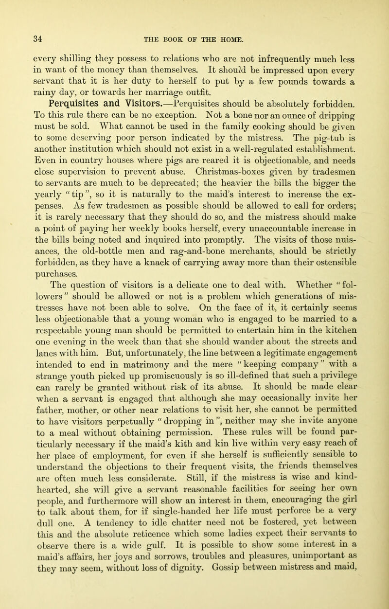 every shilling they possess to relations who are not infrequently much less in want of the money than themselves. It should be impressed upon every servant that it is her duty to herself to put by a few pounds towards a rainy day, or towards her marriage outfit. Perquisites and Visitors.—Perquisites should be absolutely forbidden. To this rule there can be no exception. Not a bone nor an ounce of dripping must be sold. What cannot be used in the family cooking should be given to some deserving poor person indicated by the mistress. The pig-tub is another institution which should not exist in a well-regulated establishment. Even in country houses where pigs are reared it is objectionable, and needs close supervision to prevent abuse. Christmas-boxes given by tradesmen to servants are much to be deprecated; the heavier the bills the bigger the yearly “ tip ”, so it is naturally to the maid’s interest to increase the ex- penses. As few tradesmen as possible should be allowed to call for orders; it is rarely necessary that they should do so, and the mistress should make a point of paying her weekly books herself, every unaccountable increase in the bills being noted and inquired into promptly. The visits of those nuis- ances, the old-bottle men and rag-and-bone merchants, should be strictly forbidden, as they have a knack of carrying away more than their ostensible purchases. The question of visitors is a delicate one to deal with. Whether “ fol- lowers” should be allowed or not is a problem which generations of mis- tresses have not been able to solve. On the face of it, it certainly seems less objectionable that a young woman who is engaged to be married to a respectable young man should be permitted to entertain him in the kitchen one evening in the week than that she should wander about the streets and lanes with him. But, unfortunately, the line between a legitimate engagement intended to end in matrimony and the mere “ keeping company ” with a strange youth picked up promiscuously is so ill-defined that such a privilege can rarely be granted without risk of its abuse. It should be made clear when a servant is engaged that although she may occasionally invite her father, mother, or other near relations to visit her, she cannot be permitted to have visitors perpetually “ dropping in ”, neither may she invite anyone to a meal without obtaining permission. These I’ules will be found par- ticularly necessary if the maid’s kith and kin live within very easy reach of her place of employment, for even if she herself is sufficiently sensible to understand the objections to their frequent visits, the friends themselves are often much less considerate. Still, if the mistress is wise and kind- hearted, she will give a servant reasonable facilities for seeing her own people, and furthermore will show an interest in them, encouraging the girl to talk about them, for if single-handed her life must perforce be a veiy dull one. A tendency to idle chatter need not be fostered, yet between this and the absolute reticence which some ladies expect their seiwants to observe there is a wide gulf. It is possible to show some interest in a maid’s affairs, her joys and sorrows, troubles and pleasures, unimportant as they may seem, without loss of dignity. Gossip between mistress and maid,