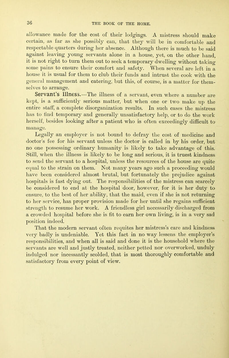 allowance made for the cost of their lodgings. A mistress should make certain, as far as she possibly can, that they will be in comfortable and respectable quarters during her absence. Although there is much to be said against leaving young servants alone in a house, yet, on the other hand, it is not right to turn them out to seek a temporary dwelling without taking some pains to ensure their comfort and safety. When several are left in a house it is usual for them to club their funds and intrust the cook with the general management and catering, but this, of course, is a matter for them- selves to arrange. Servant’s Illness.—The illness of a servant, even where a number are kept, is a sufficiently serious matter, but when one or two make up the entire staff, a complete disorganization results. In such cases the mistress has to find temporary and generally unsatisfactory help, or to do the work herself, besides looking after a patient who is often exceedingly difficult to manage. Legally an employer is not bound to defray the cost of medicine and doctor’s fee for his servant unless the doctor is called in by his order, but no one possessing ordinary humanity is likely to take advantage of this. Still, when the illness is likely to be long and serious, it is truest kindness to send the servant to a hospital, unless the resources of the house are quite e(|ual to the strain on them. Not many years ago such a proceeding would have been considered almost brutal, but fortunately the prejudice against hospitals is fast dying out. The responsibilities of the mistress can scai-cely be considered to end at the hospital door, however, for it is her duty to ensure, to the best of her ability, that the maid, even if she is not returning to her service, has proper provision made for her until she regains sufficient strength to resume her work. A friendless girl necessarily discharged from a crowded hospital before she is fit to earn her own living, is in a very sad position indeed. That the modern servant often requites her mistress’s care and kindness very badly is undeniable. Yet this fact in no way lessens the employer’s responsibilities, and when all is said and done it is the household whei’e the servants are well and justly treated, neither petted nor overworked, unduly indulged nor incessantly scolded, that is most thoroughly comfortable and satisfactory from every point of view.