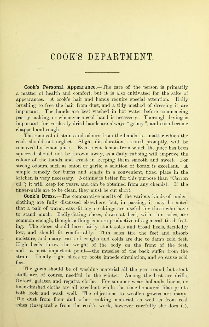 COOK’S DEPARTMENT. Cook’s Personal Appearance.—The care of the person is primarily a matter of health and comfort, but it is also cultivated for the sake of appearances. A cook’s hair and hands require special attention. Daily brushing to free the hair from dust, and a tidy method of dressing it, are important. The hands are best washed in hot water before commencing pastry making, or whenever a cool hand is necessary. Thorough drying is important, for carelessly dried hands are always “ grimy ”, and soon become chapped and rough. The removal of stains and odours from the hands is a matter which the cook should not neglect. Slight discoloration, treated promptly, will be removed by lemon-juice. Even a cut lemon from which the juice has been squeezed should not be thrown away, as a daily rubbing will improve the colour of the hands and assist in keeping them smooth and sweet. For strong odours, such as onion or garlic, a solution of borax is excellent. A simple remedy for burns and scalds in a convenient, fixed place in the kitchen is very necessary. Nothing is better for this purpose than “Carron oil”; it will keep for years, and can be obtained from any chemist. If the finger-nails are to be clean, they must be cut short. Cook’s Dress.—The comparative merits of the vai'ious kinds of under- clothing are fully discussed elsewhere, but, in passing, it may be noted that a pair of warm, easy-fitting stockings are useful for those who have to stand much. Badly-fitting shoes, down at heel, with thin soles, are common enough, though nothing is more productive of a general tired feel- ing. The shoes should have fairly stout soles and broad heels, decidedly low, and should fit comfortably. Thin soles tire the feet and absorb moisture, and many cases of coughs and colds are due to damp cold feet. High heels throw the Aveight of the body on the front of the feet, and—a most important point—the muscles of the back suffer from the strain. Finally, tight shoes or boots impede circulation, and so cause cold feet. The gown should be of washing material all the year round, but stout stuffs are, of course, needful in the winter. Among the best are drills, Oxford, galatea and regatta cloths. For summer wear, hollands, linens, or linen-finished cloths are all excellent, while the time-honoured lilac prints both look and wash well. The objections to AAmollen gowns are many. The dust from flour and other cooking material, as well as from coal ashes (inseparable from the cook’s work, however carefully she does it),