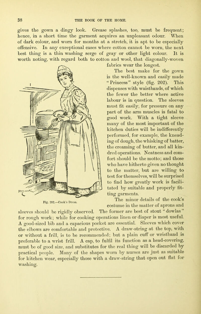 gives the gown a dingy look. Grease splashes, too, must be frequent; hence, in a short time the garment acquires an unpleasant odour. When of dark colour, and worn for months at a stretch, it is apt to be especially offensive. In any exceptional cases where cotton cannot be worn, the next best thing is a thin washing serge of gray or other light colour. It is worth noting, with regard both to cotton and wool, that diagonally-woven fabrics wear the longest. The best make for the gown is the well-known and easily made “ Princess ” style (fig. 202). This dispenses with waistbands, of which the fewer the better whei’e active labour is in question. The sleeves must fit easily, for pressure on any part of the arm muscles is fatal to good work. With a tight sleeve many of the most important of the kitchen duties will be indifferently pei’formed, for example, the knead- ing of dough, the whisking of batter, the creaming of butter, and all kin- dred operations. Neatness and com- fort should be the motto; and those Avho have hitherto given no thought to the matter, but are willing to test for themselves, will be surprised to find how greatly work is facili- tated by suitable and properly fit- ting garments. The minor details of the cook’s costume in the matter of aprons and sleeves should be idgidly observed. The former are best of stout “ dowlas for I’ough work; while for cooking operations linen or diaper is most useful. A good-sized bib and a capacious pocket are essential. Sleeves which cover the elbows are comfortable and protective. A draw-string at the top, with or without a frill, is to be recommended; but a plain cut! or wristband is preferable to a wrist frill. A cap, to fulfil its function as a head-covering, must be of good size, and substitutes for the real tiling will be discarded by practical people. Many of the shapes worn bj^ nurses are just as suitable for kitchen wear, especially those with a di’aw-string that open out flat for washing.