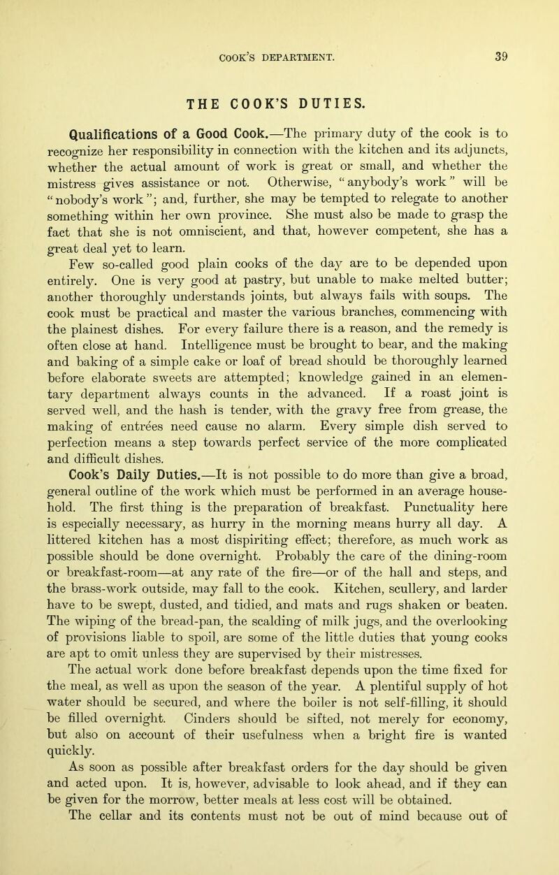 THE COOK’S DUTIES. Qualifications of a Good Cook.—The primary duty of the cook is to recognize her responsibility in connection with the kitchen and its adjuncts, whether the actual amount of work is great or small, and whether the mistress gives assistance or not. Otherwise, “anybody’s work” will be “nobody’s work”; and, further, she may be tempted to relegate to another something within her own province. She must also be made to grasp the fact that she is not omniscient, and that, however competent, she has a great deal yet to learn. Few so-called good plain cooks of the day are to be depended upon entirely. One is very good at pastry, but unable to make melted butter; another thoroughly understands joints, but always fails with soups. The cook must be practical and master the various branches, commencing with the plainest dishes. For every failure there is a reason, and the remedy is often close at hand. Intelligence must be brought to bear, and the making and baking of a simple cake or loaf of bread should be thoroughly learned before elaborate sweets are attempted; knowledge gained in an elemen- tary department always counts in the advanced. If a roast joint is served well, and the hash is tender, with the gravy free from grease, the making of entrees need cause no alarm. Every simple dish served to perfection means a step towards perfect service of the more complicated and difficult dishes. Cook’s Daily Duties.—It is not possible to do more than give a broad, general outline of the work which must be performed in an average house- hold. The first thing is the preparation of breakfast. Punctuality here is especially necessary, as hurry in the morning means hurry all day. A littered kitchen has a most dispiriting effect; therefore, as much work as possible should be done overnight. Probably the care of the dining-room or breakfast-room—at any rate of the fire—or of the hall and steps, and the brass-work outside, may fall to the cook. Kitchen, scullery, and larder have to be swept, dusted, and tidied, and mats and rugs shaken or beaten. The wiping of the bread-pan, the scalding of milk jugs, and the overlooking of provisions liable to spoil, are some of the little duties that young cooks are apt to omit unless they are supervised by their mistresses. The actual work done before breakfast depends upon the time fixed for the meal, as well as upon the season of the year. A plentiful supply of hot water should be secured, and where the boiler is not self-filling, it should be filled overnight. Cinders should be sifted, not merely for economy, but also on account of their usefulness when a bright fire is wanted quickly. As soon as possible after breakfast orders for the day should be given and acted upon. It is, however, advisable to look ahead, and if they can be given for the morrow, better meals at less cost will be obtained. The cellar and its contents must not be out of mind because out of