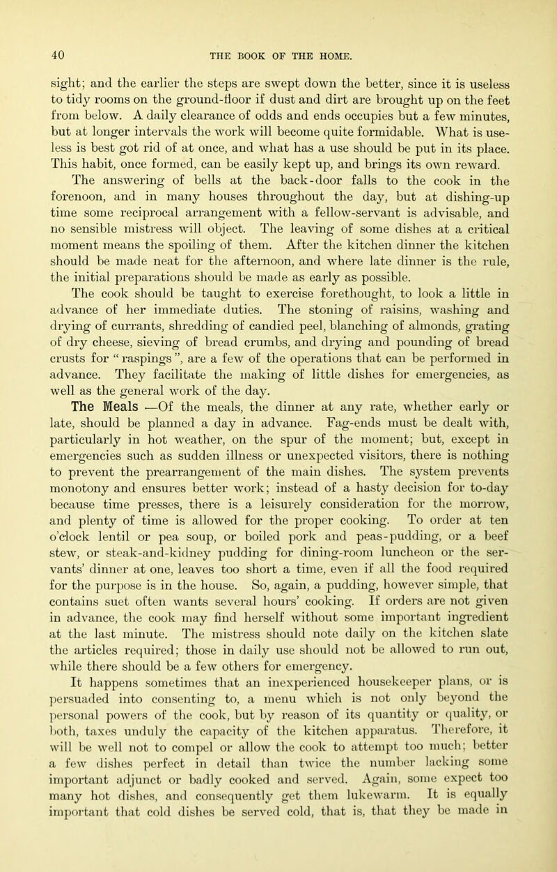 sight; and the earlier the steps are swept down the better, since it is useless to tidy rooms on the ground-tioor if dust and dirt are brought up on the feet from below. A daily clearance of odds and ends occupies but a few minutes, but at longer intervals the work will become quite formidable. What is use- less is best got rid of at once, and what has a use should be put in its place. This habit, once formed, can be easily kept up, and brings its own reward. The answering of bells at the back-door falls to the cook in the forenoon, and in many houses throughout the day, but at dishing-up time some reciprocal arrangement with a fellow-servant is advisable, and no sensible mistress will object. The leaving of some dishes at a critical moment means the spoiling of them. After the kitchen dinner the kitchen should be made neat for the afternoon, and where late dinner is the rule, the initial preparations should be made as early as possible. The cook should be taught to exercise forethought, to look a little in advance of her immediate duties. The stoning of raisins, washing and drying of currants, shredding of candied peel, blanching of almonds, grating of dry cheese, sieving of bread crumbs, and drying and pounding of bread ci'usts for “ raspings ”, are a few of the operations that can be performed in advance. They facilitate the making of little dishes for emergencies, as well as the general work of the day. The Meals ■—Of the meals, the dinner at any rate, whether early or late, should be planned a day in advance. Fag-ends must be dealt with, particularly in hot weather, on the spur of the moment; but, except in emergencies such as sudden illness or unexpected visitors, there is nothing to prevent the prearrangement of the main dishes. The system prevents monotony and ensures better work; instead of a hasty decision for to-day because time presses, there is a leisurely consideration for the morrow, and plenty of time is allowed for the proper cooking. To order at ten o’clock lentil or pea soup, or boiled pork and peas-pudding, or a beef stew, or steak-and-kidney pudding for dining-room luncheon or the ser- vants’ dinner at one, leaves too short a time, even if all the food recjuired for the purpose is in the house. So, again, a pudding, however simple, that contains suet often wants several hours’ cooking. If orders are not given in advance, the cook may find herself without some important ingi’edient at the last minute. The mistress should note daily on the kitchen slate the articles required; those in daily use should not be allowed to run out, while there should be a few others for emergency. It happens sometimes that an inexperienced housekeeper plans, or is persuaded into consenting to, a menu which is not only beyond the personal powers of the cook, but by reason of its quantity or (juality, or iioth, taxes unduly the capacity of the kitchen apparatus. Therefore, it will be well not to compel or allow the cook to attempt too mucli; bettor a few dishes perfect in detail than twice the number lacking some important adjunct or badly cooked and served. Again, some expect too many hot dishes, and consequently get them lukewarm. It is equally important that cold dishes be served cold, that is, that they be made in