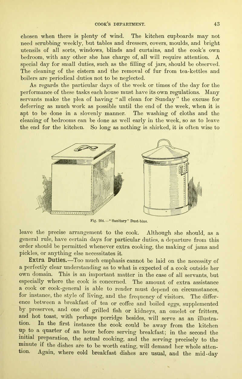 chosen when there is plenty of wind. The kitchen cupboards may not need scrubbing weekly, but tables and dressers, covers, moulds, and bright utensils of all sorts, windows, blinds and curtains, and the cook’s own bedroom, with any other she has charge of, all will require attention. A special day for small duties, such as the filling of jars, should be observed. The cleaning of the cistern and the removal of fur from tea-kettles and boilers are periodical duties not to be neglected. As regards the particular days of the week or times of the day for the performance of these tasks each house must have its own regulations. Many servants make the plea of having “ all clean for Sunday ” the excuse for deferring as much work as possible until the end of the week, when it is apt to be done in a slovenly manner. The washing of cloths and the cleaning of bedrooms can be done as well early in the week, so as to leave the end for the kitchen. So long as nothing is shirked, it is often wise to Fig. 204.—“Sanitary” Dust-bins. leave the precise arrangement to the cook. Although she should, as a general rule, have certain days for particular duties, a departure from this order should be permitted whenever extra cooking, the making of jams and pickles, or anything else necessitates it. Extra DutiBS.—Too much emphasis cannot be laid on the necessity of a perfectly clear understanding as to what is expected of a cook outside her own domain. This is an important matter in the case of all servants, but especially where the cook is concerned. The amount of extra assistance a cook or cook-general is able to render must depend on circumstances, for instance, the style of living, and the frequency of visitors. The differ- ence between a bi’eakfast of tea or coffee and boiled eggs, supplemented by preserves, and one of grilled fish or kidneys, an omelet or fritters, and hot toast, with perhaps porridge besides, will serve as an illustra- tion. In the first instance the cook could be away from the kitchen up to a quarter of an hour before serving breakfast; in the second the initial preparation, the actual cooking, and the serving precisely to the minute if the dishes are to be worth eating, will demand her whole atten- tion. Again, where cold breakfast dishes are usual, and the mid-day