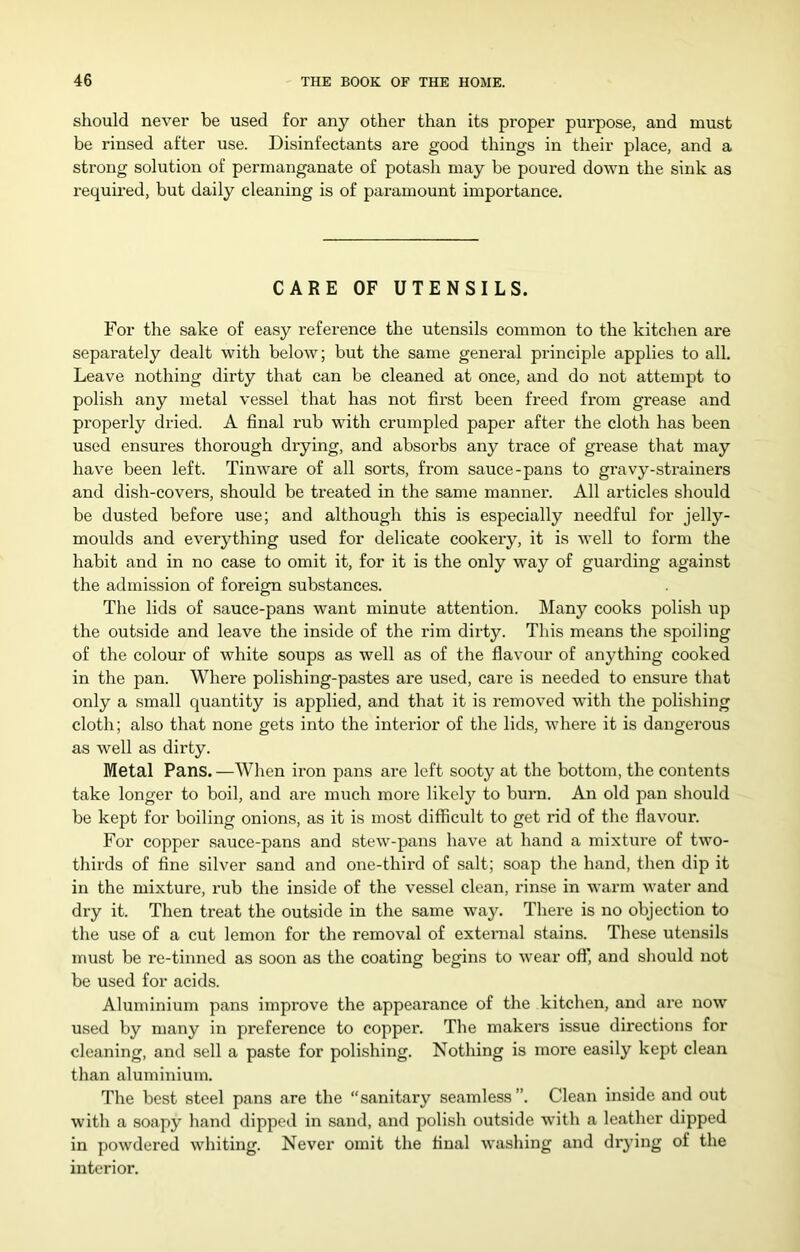 should never be used for any other than its proper purpose, and must be rinsed after use. Disinfectants are good things in their place, and a strong solution of permanganate of potash may be poured down the sink as required, but daily cleaning is of paramount importance. CARE OF UTENSILS. For the sake of easy reference the utensils common to the kitchen are separately dealt with below; but the same general principle applies to all. Leave nothing dirty that can be cleaned at once, and do not attempt to polish any metal vessel that has not first been freed from grease and properly dried. A final rub with crumpled paper after the cloth has been used ensures thorough drying, and absorbs any trace of grease that may have been left. Tinware of all sorts, from sauce-pans to gravy-strainers and dish-covers, should be treated in the same manner. All articles should be dusted before use; and although this is especially needful for jelly- moulds and everything used for delicate cookery, it is well to form the habit and in no case to omit it, for it is the only way of guarding against the admission of foreign substances. The lids of sauce-pans want minute attention. Many cooks polish up the outside and leave the inside of the rim dirty. This means the spoiling of the colour of white soups as well as of the flavour of anything cooked in the pan. Where polishing-pastes are used, care is needed to ensure that only a small quantity is applied, and that it is removed with the polishing cloth; also that none gets into the interior of the lids, wliere it is dangerous as well as dirty. Metal Pans. —AVhen iron pans are left sooty at the bottom, the contents take longer to boil, and are much more likely to burn. An old pan should be kept for boiling onions, as it is most difficult to get rid of the flavour. For copper sauce-pans and stew-pans have at hand a mixture of two- thirds of fine silver sand and one-third of salt; soap the hand, then dip it in the mixture, rub the inside of the vessel clean, rinse in warm water and dxy it. Then treat the outside in the same way. Tliere is no objection to the use of a cut lemon for the removal of external stains. These utensils must be re-tinned as soon as the coating begins to wear oft’, and should not be used for acids. Aluminium pans improve the appearance of the kitchen, and are now used by many in preference to coppei*. The makers issue directions for cleaning, and sell a paste for polishing. Nothing is more easily kept clean than aluminium. The best steel pans are the “sanitary seamless”. Clean inside and out with a soapy hand dipped in sand, and polish outside with a leather dipped in powdered whiting. Never omit the final washing and diying of the interior.