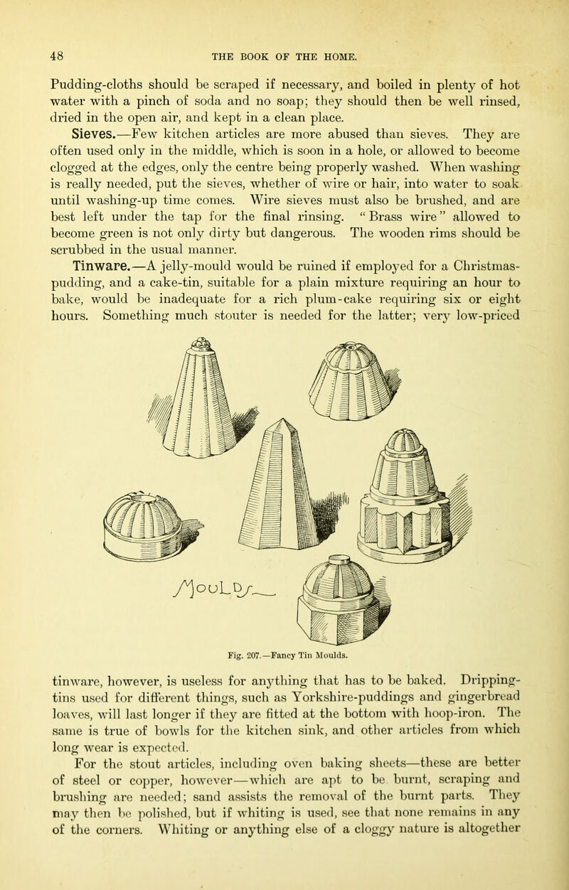 Pudding-cloths should be scraped if necessary, and boiled in plenty of hot water with a pinch of soda and no soap; they should then be well rinsed, dried in the open air, and kept in a clean place. Sieves.—Few kitchen articles are more abused than sieves. They are often used only in the middle, which is soon in a hole, or allowed to become clogged at the edges, only the centre being properly washed. When washing is really needed, put the sieves, whether of wire or hair, into water to soak until washing-up time comes. Wire sieves must also be brushed, and are best left under the tap for the final rinsing. “ Brass wire ” allowed to become green is not only dirty but dangerous. The wooden rims should be scrubbed in the usual manner. Tinware.—A jelly-mould would be ruined if employed for a Christmas- pudding, and a cake-tin, suitable for a plain mixture requiring an hour to bake, would be inadequate for a rich plum-cake requiring six or eight hours. Something much stouter is needed for the latter; ver}^ low-priced tinware, however, is useless for anything that has to be baked. Dripping- tins used for different things, such as Yorkshire-puddings and gingerbread loaves, will last longer if they are fitted at the bottom with hoop-iron. The same is true of bowls for the kitchen sink, and other articles from which long wear is expected. For the stout articles, including oven baking sheets—these are better of steel or copper, however—which are a])t to be burnt, scraping and brushing are needed; sand assists the removal of the burnt parts. They may then be polished, but if whiting is used, see that none remains in any of the corners. Whiting or anything else of a cloggy nature is altogether Fig. 207.—Fancy Tin Moulds.