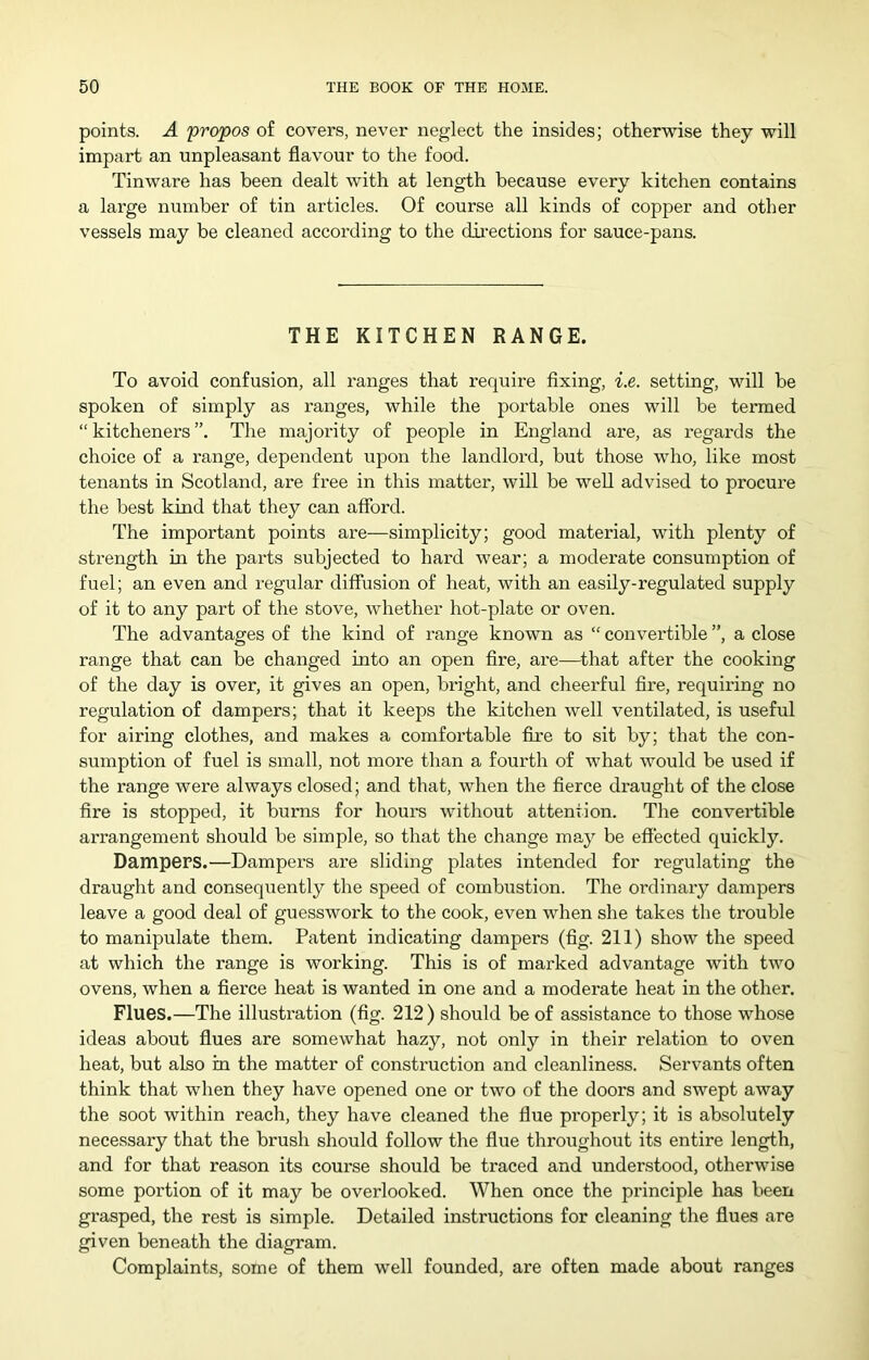 points. A propos of covers, never neglect the insides; otherwise they will impart an unpleasant flavour to the food. Tinware has been dealt with at length because every kitchen contains a large number of tin articles. Of course all kinds of copper and other vessels may be cleaned according to the dii’ections for sauce-pans. THE KITCHEN RANGE. To avoid confusion, all ranges that require fixing, i.e. setting, will be spoken of simply as ranges, while the portable ones will be termed “kitcheners”. The majority of people in England are, as regai’ds the choice of a range, dependent upon the landlord, but those who, like most tenants in Scotland, are free in this matter, will be well advised to procui'e the best kind that they can afford. The important points are—simplicity; good material, with plenty of strength in the parts subjected to hard wear; a moderate consumption of fuel; an even and regular diffusion of heat, with an easily-regulated supply of it to any part of the stove, whether hot-plate or oven. The advantages of the kind of range known as “ convertible ”, a close range that can be changed Into an open fire, are—^that after the cooking of the day is over, it gives an open, bright, and cheerful fire, requiring no regulation of dampers; that it keeps the kitchen well ventilated, is useful for airing clothes, and makes a comfortable fire to sit by; that the con- sumption of fuel is small, not more than a fourth of what would be used if the range were always closed; and that, when the fierce draught of the close fire is stopped, it burns for hours without attention. The convertible arrangement should be simple, so that the change may be effected quickly. Dampers.—Dampei’S are sliding plates intended for regulating the draught and consequently the speed of combustion. The ordinary dampers leave a good deal of guesswork to the cook, even when she takes the trouble to manipulate them. Patent indicating dampers (fig. 211) show the speed at which the range is working. This is of marked advantage with two ovens, when a fierce heat is wanted in one and a moderate heat in the other. Flues.—The illustration (fig. 212) should be of assistance to those whose ideas about flues are somewhat hazy, not only in their relation to oven heat, but also in the matter of construction and cleanliness. Servants often think that when they have opened one or two of the doors and swept away the soot within reach, they have cleaned the flue properly; it is absolutely necessary that the brush should follow the flue throughout its entire length, and for that reason its course should be traced and understood, otherwise some portion of it may be overlooked. When once the principle has been grasped, the rest is simple. Detailed instructions for cleaning the flues are given beneath the diagram. Complaints, some of them well founded, are often made about ranges