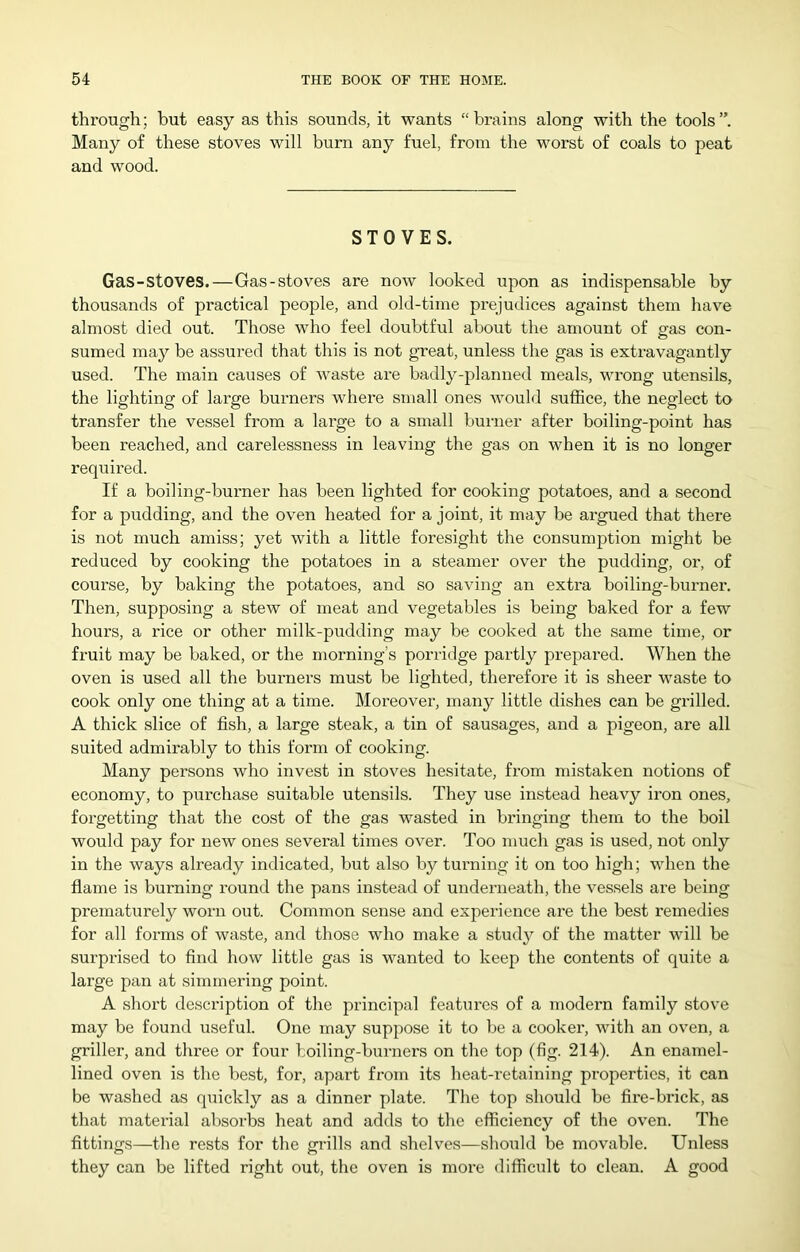 through; but easy as this sounds, it wants “brains along with the tools”. Many of these stoves will burn any fuel, from the worst of coals to peat and wood. STOVES. Gas-stoves.—Gas-stoves are now looked upon as indispensable by thousands of practical people, and old-time prejudices against them have almost died out. Those who feel doubtful about the amount of gas con- sumed may be assured that this is not great, unless the gas is extravagantly used. The main causes of waste are badly-planned meals, wrong utensils, the lighting of large burners where small ones would suffice, the neglect to transfer the vessel from a large to a small burner after boiling-point has been reached, and carelessness in leaving the gas on when it is no longer required. If a boiling-burner has been lighted for cooking potatoes, and a second for a pudding, and the oven heated for a joint, it may be argued that there is not much amiss; yet with a little foresight the consumption might be reduced by cooking the potatoes in a steamer over the pudding, or, of course, by baking the potatoes, and so saving an extra boiling-burner. Then, supposing a stew of meat and vegetables is being baked for a few hours, a rice or other milk-pudding may be cooked at the same time, or fi-uit may be baked, or the morning’s porridge partly prepared. When the oven is used all the burners must be lighted, therefore it is sheer waste to cook only one thing at a time. Moreover, many little dishes can be grilled. A thick slice of fish, a large steak, a tin of sausages, and a pigeon, are all suited admirably to this form of cooking. Many persons who invest in stoves hesitate, from mistaken notions of economy, to purchase suitable utensils. They use instead heavy iron ones, forgetting that the cost of the gas wasted in bringing them to the boil would pay for new ones several times over. Too much gas is used, not only in the ways already indicated, but also by turning it on too high; when the fiame is burning round the pans instead of underneath, the ves.sels are being prematurely worn out. Common sense and experience are the best remedies for all forms of waste, and those who make a study of the matter will be surprised to find how little gas is wanted to keep the contents of quite a large pan at simmering point. A short description of the principal features of a modern family stove may be found useful. One may suppose it to be a cooker, with an oven, a griller, and three or four boiling-burners on the top (fig. 214). An enamel- lined oven is the best, for, apart from its heat-retaining properties, it can be washed as quickly as a dinner plate. The top should be fire-brick, as that material absorbs heat and adds to the efficiency of the oven. The fittings—the rests for tlie grills and shelves—should be movable. Unless they can be lifted right out, the oven is more difficult to clean. A good