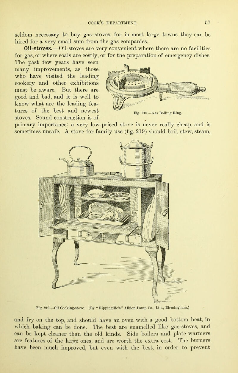 seldom necessary to buy gas-stoves, for in most large towns they can be hired for a very small sum from the gas companies. Oil-stoves.—Oil-stoves are very convenient where there are no facilities for gas, or where coals are costly, or for the preparation of emergency dishes. The past few years have seen many improvements, as those who have visited the leading cookery and other exhibitions must be aware. But there are good and bad, and it is well to know what are the leading fea- tures of the best and newest Fig. 218.-Gas Boiling Ring, stoves. Sound construction is of primary importance; a very low-priced stove is never really cheap, and is sometimes unsafe. A stove for family use (fig. 219) should boil, stew, steam. Fig. 219.—Oil Cooking-stove. (By “Eippingille’s Albion L.amp Co., Ltd., Birmingham.) and fry on the top, and should have an oven with a good bottom heat, in which baking can be done. The best are enamelled like gas-stoves, and can be kept cleaner than the old kinds. Side boilers and plate-warmers are features of the large ones, and are worth the extra cost. The burners have been much improved, but even with the best, in order to prevent