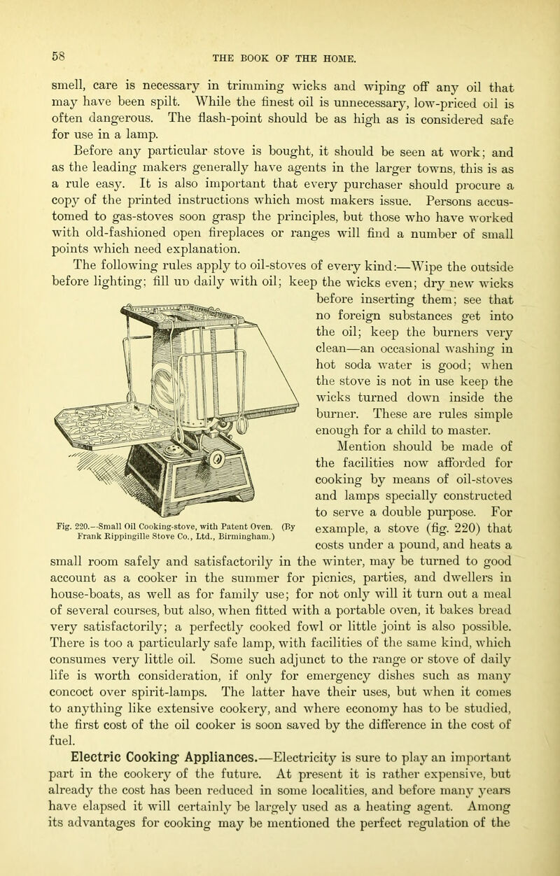 smell, care is necessary in trimming wicks and wiping off any oil that may have been spilt. While the finest oil is unnecessary, low-priced oil is often dangerous. The flash-point should be as high as is considered safe for use in a lamp. Before any particular stove is bought, it should be seen at work; and as the leading makers generally have agents in the larger towns, this is as a rule easy. It is also important that every purchaser should procure a copy of the printed instructions which most makers issue. Persons accus- tomed to gas-stoves soon grasp the principles, but those who have worked with old-fashioned open fireplaces or ranges will find a number of small points which need explanation. The following rules apply to oil-stoves of every kind:—Wipe the outside before lighting; fill un daily with oil; keep the wicks even; dry new wicks before inserting them; see that no foreign substances get into the oil; keep the burners very clean—an occasional washing in hot soda water is good; when the stove is not in use keep the wicks turned down inside the burner. These are rules simple enough for a child to master. Mention should be made of the facilities now afforded for cooking by means of oil-stoves and lamps specially constructed to serve a double purpose. For example, a stove (fig. 220) that costs under a pound, and heats a small room safely and satisfactorily in the winter, may be turned to good account as a cooker in the summer for picnics, parties, and dwellers in house-boats, as well as for family use; for not only will it turn out a meal of several courses, but also, when fitted with a portable oven, it bakes bread very satisfactorily; a perfectly cooked fowl or little joint is also possible. There is too a particularly safe lamp, with facilities of the same kind, which consumes very little oil. Some such adjunct to the range or stove of daily life is worth consideration, if only for emergency dishes such as many concoct over spirit-lamps. The latter have their uses, but when it comes to anything like extensive cookery, and where economy has to be studied, the first cost of the oil cooker is soon saved by the difference in the cost of fuel. Electric Cooking* Appliances.—Electricity is sure to play an important part in the cookery of the future. At present it is rather expensive, but already the cost has been reduced in some localities, and before many years have elapsed it will certainly be largely used as a heating agent. Among its advantages for cooking may be mentioned the perfect regulation of the Fig. 220.—Small Oil Cooking-stove, with Patent Oven. (By- Frank Rippingille Stove Co., Ltd., Birmingham.)