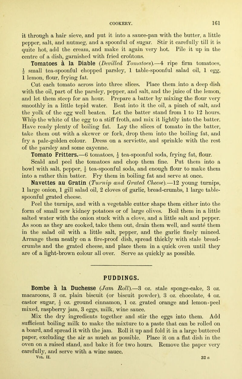 it through a hair sieve, and put it into a sauce-pan with the butter, a little pepper, salt, and nutmeg, and a spoonful of sugar. Stir it carefully till it is quite hot, add the cream, and make it again very hot. Pile it up in the centre of a dish, garnished with fried croutons. Tomatoes a la Diable {Devilled Tomatoes).—4 ripe firm tomatoes, J small tea-spoonful chopped parsley, 1 table-spoonful salad oil, 1 egg, 1 lemon, flour, frying fat. Cut each tomato across into three slices. Place them into a deep dish with the oil, part of the parsley, pepper, and salt, and the juice of the lemon, and let them steep for an hour. Prepare a batter by mixing the flour very smoothly in a little tepid water. Beat into it the oil, a pinch of salt, and the yolk of the egg well beaten. Let the batter stand from 1 to 12 hours. Whip the white of the egg to a stiff froth, and mix it lightly into the batter. Have ready plenty of boiling fat. Lay the slices of tomato in the batter, take them out with a skewer or fork, drop them into the boiling fat, and fry a pale-golden colour. Dress on a serviette, and sprinkle with the rest of the parsley and some cayenne. Tomato Fritters.—6 tomatoes, J tea-spoonful soda, frying fat, flour. Scald and peel the tomatoes and chop them fine. Put them into a bowl with salt, pepper, J tea-spoonful soda, and enough flour to make them into a rather thin batter. Fry them in boiling fat and serve at once. Navettes au Gratin {Turnip and Grated Cheese).—12 young turnips, 1 large onion, 1 gill salad oil, 2 cloves of garlic, bread-crumbs, 1 large table- spoonful grated cheese. Peel the turnips, and with a vegetable cutter shape them either into the form of small new kidney potatoes or of large olives. Boil them in a little salted water with the onion stuck with a clove, and a little salt and pepper. As soon as they are cooked, take them out, drain them well, and saute them in the salad oil with a little salt, pepper, and the garlic finely minced. Arrange them neatly on a fire-proof dish, spread thickly with stale bread- crumbs and the grated cheese, and place them in a quick oven until they are of a light-brown colour all over. Serve as quickly as possible. PUDDINGS. Bombe a la Duchesse {Jam Roll).—3 oz. stale sponge-cake, 3 oz. macaroons, 3 oz. plain biscuit (or biscuit powder), 3 oz. chocolate, 4 oz. castor sugar, J oz. ground cinnamon, 1 oz. grated orange and lemon-peel mixed, I'aspberry jam, 3 eggs, milk, wine sauce. Mix the dry ingredients together and stir the eggs into them. Add sufficient boiling milk to make the mixture to a paste that can be rolled on a board, and spread it with the jam. Roll it up and fold it in a large buttered paper, excluding the air as much as possible. Place it on a flat dish in the oven on a raised stand, and bake it for two hours. Remove the paper very carefully, and serve with a wine sauce, VOL. II, 32 a