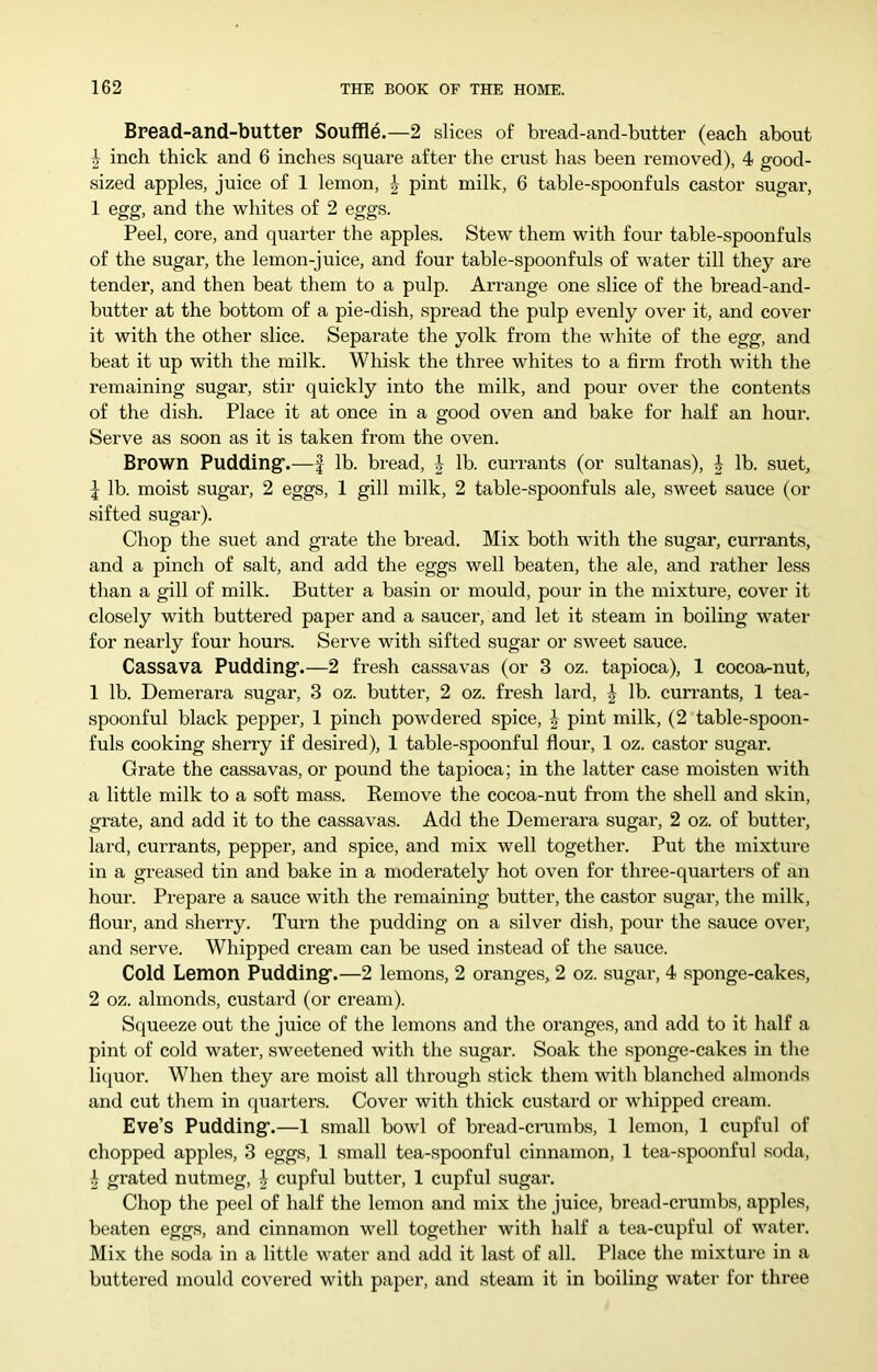 Bread-and-buttep Souffle.—2 slices of bread-and-butter (each about I inch thick and 6 inches square after the crust has been removed), 4 good- sized apples, juice of 1 lemon, pint milk, 6 table-spoonfuls castor sugar, 1 egg, and the whites of 2 eggs. Peel, core, and quarter the apples. Stew them with four table-spoonfuls of the sugar, the lemon-juice, and four table-spoonfuls of water till they are tender, and then beat them to a pulp. Arrange one slice of the bread-and- butter at the bottom of a pie-dish, spread the pulp evenly over it, and cover it with the other slice. Separate the yolk from the white of the egg, and beat it up with the milk. Whisk the three whites to a firm froth with the remaining sugar, stir quickly into the milk, and pour over the contents of the dish. Place it at once in a good oven and bake for half an hour. Serve as soon as it is taken from the oven. Brown Pudding’.—| lb. bread, ^ lb. currants (or sultanas), h lb. suet, I lb. moist sugar, 2 eggs, 1 gill milk, 2 table-spoonfuls ale, sweet sauce (or sifted sugar). Chop the suet and grate the bread. Mix both with the sugar, currants, and a pinch of salt, and add the eggs well beaten, the ale, and rather less than a gill of milk. Butter a basin or mould, pour in the mixture, cover it closely with buttered paper and a saucer, and let it steam in boiling water for nearly four hours. Serve with sifted sugar or sweet sauce. Cassava Pudding.—2 fresh cassavas (or 3 oz. tapioca), 1 cocoa-nut, 1 lb. Demerara sugar, 3 oz. butter, 2 oz. fresh lard, J lb. currants, 1 tea- spoonful black pepper, 1 pinch powdered spice, ^ pint milk, (2 table-spoon- fuls cooking sherry if desired), 1 table-spoonful flour, 1 oz. castor sugar. Grate the cassavas, or pound the tapioca; in the latter case moisten with a little milk to a soft mass. Remove the cocoa-nut from the shell and skin, grate, and add it to the cassavas. Add the Demerara sugar, 2 oz. of butter, lard, currants, pepper, and spice, and mix well together. Put the mixture in a greased tin and bake in a moderately hot oven for three-quarters of an hour. Prepare a sauce with the remaining butter, the castor sugar, the milk, flour, and sherry. Turn the pudding on a silver dish, pom- the sauce over, and serve. Whipped cream can be used instead of the sauce. Cold Lemon Pudding.—2 lemons, 2 oranges, 2 oz. sugar, 4 sponge-cakes, 2 oz. almonds, custard (or cream). Squeeze out the juice of the lemons and the oranges, and add to it half a pint of cold water, sweetened with the sugar. Soak the sponge-cakes in the liquor. When they are moist all through stick them with blanched almonds and cut them in quarters. Cover with thick custard or whipped cream. Eve’s Pudding.—1 small bowl of bread-crambs, 1 lemon, 1 cupful of chopped apples, 3 eggs, 1 small tea-spoonful cinnamon, 1 tea-spoonful soda, ^ grated nutmeg, | cupful butter, 1 cupful sugar. Chop the peel of half the lemon and mix the juice, bread-crumbs, apples, beaten eggs, and cinnamon well together with half a tea-cupful of water. Mix the soda in a little water and add it last of all. Place the mixture in a buttered mould covered with paper, and steam it in boiling water for three