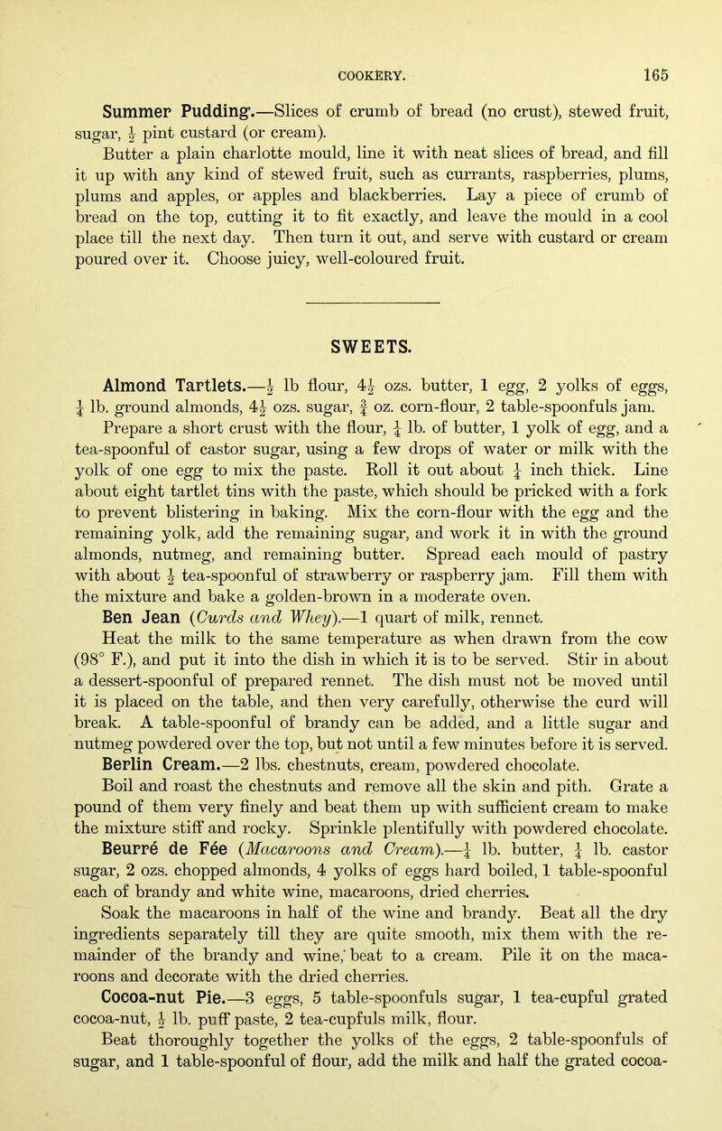 Summer Pudding’.—Slices of crumb of bread (no crust), stewed fi-uit, sugai', pint custard (or cream). Butter a plain charlotte mould, line it with neat slices of bread, and fill it up with any kind of stewed fruit, such as currants, raspberries, plums, plums and apples, or apples and blackberries. Lay a piece of crumb of bread on the top, cutting it to fit exactly, and leave the mould in a cool place till the next day. Then turn it out, and serve with custard or cream poured over it. Choose juicy, well-coloured fruit. SWEETS. Almond Tartlets.—| lb flour, ozs. butter, 1 egg, 2 yolks of eggs, 5 lb. ground almonds, 4-^ ozs. sugar, f oz. corn-flour, 2 table-spoonfuls jam. Prepare a short crust with the flour, lb. of butter, 1 yolk of egg, and a tea-spoonful of castor sugar, using a few drops of water or milk with the yolk of one egg to mix the paste. Roll it out about | inch thick. Line about eight tartlet tins with the paste, which should be pricked with a fork to prevent blistering in baking. Mix the corn-flour with the egg and the remaining yolk, add the remaining sugar, and work it in with the ground almonds, nutmeg, and remaining butter. Spread each mould of pastry with about J tea-spoonful of strawberry or raspberry jam. Fill them with the mixture and bake a golden-brown in a moderate oven. Ben Jean (Curds and Whey).—1 quart of milk, rennet. Heat the milk to the same temperature as when drawn from the cow (98° F.), and put it into the dish in which it is to be served. Stir in about a dessert-spoonful of prepared rennet. The dish must not be moved until it is placed on the table, and then very carefully, otherwise the curd will break. A table-spoonful of brandy can be added, and a little sugar and nutmeg powdered over the top, but not until a few minutes before it is served. Berlin Cream.—2 lbs. chestnuts, cream, powdered chocolate. Boil and roast the chestnuts and remove all the skin and pith. Grate a pound of them very finely and beat them up with sufficient cream to make the mixture stiff and rocky. Sprinkle plentifully with powdered chocolate. Beurre de Fee (Macaroons and Cream).—\ lb. butter, I lb. castor sugar, 2 ozs. chopped almonds, 4 yolks of eggs hard boiled, 1 table-spoonful each of brandy and white wine, macaroons, dried cherries. Soak the macaroons in half of the wine and brandy. Beat all the dry ingredients separately till they are quite smooth, mix them with the re- mainder of the brandy and wine,' beat to a cream. Pile it on the maca- roons and decorate with the dried cherries. Cocoa-nut Pie.—3 eggs, 5 table-spoonfuls sugar, 1 tea-cupful grated cocoa-nut, J lb. puff paste, 2 tea-cupfuls milk, flour. Beat thoroughly together the yolks of the eggs, 2 table-spoonfuls of sugar, and 1 table-spoonful of flour, add the milk and half the grated cocoa-