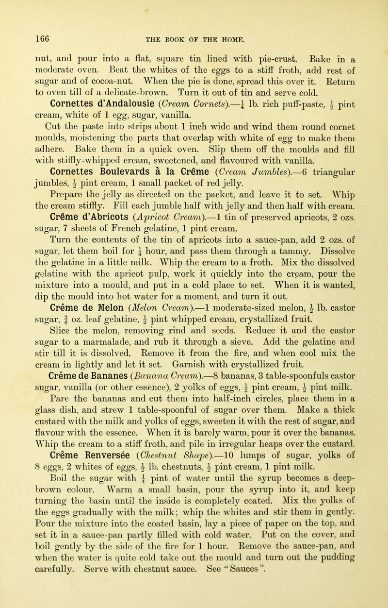 nut, and pour into a flat, square tin lined with pie-crust. Bake in a moderate oven. Beat the whites of the eggs to a stiff froth, add rest of sugar and of cocoa-nut. When the pie is done, spread this over it. Return to oven till of a delicate-brown. Turn it out of tin and serve cold. Cornettes d’Andalousie {Cream Cornets).—\ lb. rich puff-paste, pint cream, white of 1 egg, sugar, vanilla. Cut the paste into strips about 1 inch wide and wind them round cornet moulds, moistening the parts that overlap with white of egg to make them adhere. Bake them in a quick oven. Slip them off the moulds and fill with stiffly-whipped cream, sweetened, and flavoured with vanilla. Cornettes Boulevards a la Cr^me {Cream Jumbles).—6 triangular jumbles, -J- pint cream, 1 small packet of red jelly. Prepare the jelly as directed on the packet, and leave it to set. Whip the cream stiffly. Fill each jumble half with jelly and then half with ci-eam. Cr§me d’Abricots {A'pricot Cream).—1 tin of preserved apricots, 2 ozs. sugar, 7 sheets of French gelatine, 1 pint cream. Turn the contents of the tin of apricots into a sauce-pan, add 2 ozs. of sugar, let them boil for J hour, and pass them through a tammy. Dissolve the gelatine in a little milk. Whip the cream to a froth. Mix the dissolved gelatine with the apricot pulp, work it quickly into the cream, pour the mixture into a mould, and put in a cold place to set. When it is wanted, dip the mould into hot water for a moment, and turn it out. Creme de Melon {Melon Cream).—1 moderate-sized melon, J lb. castor sugar, I oz. leaf gelatine, J pint whipped cream, crystallized fruit. Slice the melon, removing rind and seeds. Reduce it and the castor sugar to a marmalade, and rub it through a sieve. Add the gelatine and stir till it is dissolved. Remove it from the fire, and when cool mix the cream in lightly and let it set. Garnish with crystallized fruit. Creme de Bananes {Banana Cream).—8 bananas, 3 table-spoonfuls castor sugar, vanilla (or other essence), 2 yolks of eggs, | pint cream, ^ pint milk. Pare the bananas and cut them into half-inch circles, place them in a glass dish, and strew 1 table-spoonful of sugar over them. Make a thick custard with the milk and yolks of eggs, sweeten it with the I’est of sugar, and flavour with the essence. When it is barely warm, pour it over the bananas. Whip the cream to a stiff froth, and pile in irregular heaps over the custard. Creme Renversee {Chestnut Shape).—10 lumps of sugar, yolks of 8 eggs, 2 whites of eggs. J lb. chestnuts, pint cream, 1 pint milk. Boil the sugar with pint of water until the syrup becomes a deep- brown colour. Warm a small basin, pour the syrup into it, and keep turning the basin until the inside is completely coated. Mix the yolks of the eggs gradually with the milk; whip the whites and stir them in gently. Pour the mixture into the coated basin, lay a piece of paper on the top, and set it in a sauce-pan partly filled with cold water. Put on the cover, and boil gently by the side of the fire for 1 hour. Remove the sauce-pan, and when the water is (luite cold take out the mould and turn out the pudding carefully. Serve with chestnut sauce. See “ Sauces ”.