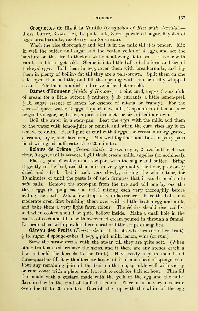 Croquettes de Riz a la Vanille {Croquettes of Rice with Vanilla).— 3 ozs. butter, 3 ozs. rice, 1| pint milk, 3 ozs. powdered sugar, 5 yolks of eggs, bread-crumbs, raspberry jam (or cream). Wash the rice thoroughly and boil it in the milk till it is tender. Mix in well the butter and sugar and the beaten yolks of 4 eggs, and set the mixture on the fire to thicken without allowing it to boil. Flavour with vanilla and let it get cold. Shape it into little balls of the form and size of turkeys’ eggs. Roll them in egg, cover them with bread-crumbs, and fry them in plenty of boiling fat till they are a pale-brown. Split them on one side, open them a little, and fill the opening with jam or stiffly-whipped cream. Pile them in a dish and serve either hot or cold. Dames d’Honneur {Maids of Honour).—1 pint curd, 4 eggs, 3 spoonfuls of cream (or a little butter), J nutmeg, \ lb. currants, a little lemon-peel, \ lb. sugar, essence of lemon (or essence of ratafia, or brandy). For the curd—1 quart water, 2 eggs, 1 quart new milk, 2 spoonfuls of lemon-juice or good vinegar, or, better, a piece of rennet the size of half-a-crown. Boil the water in a stew-pan. Beat the eggs with the milk, add them to the water with lemon-juice or rennet, and when the curd rises lay it on a sieve to drain. Beat 1 pint of curd with 4 eggs, the cream, nutmeg grated, currants, sugar, and flavouring. Mix well together, and bake in patty-pans lined with good puff-paste 15 to 20 minutes. Eclairs de Creme {Cream-cakes).—2 ozs. sugar, 2 ozs. butter, 4 ozs. flour, 3 eggs, vanilla essence, 1 gill thick cream, milk, angelica (or cochineal). Place \ pint of water in a stew-pan, with the sugar and butter. Bring it gently to the boil, and then mix in very gradually the floui*, previously dried and sifted. Let it cook very slowly, stirring the whole time, for 10 minutes, or until the paste is of such firmness that it can be made into soft balls. Remove the stew-pan from the fire and add one by one the three eggs (keeping back a little), mixing each very thoroughly before adding the next. Add a few drops of vanilla essence. Place the balls in a moderate oven, first brushing them over with a little beaten egg and milk, and bake them a very light fawn colour. The dclairs should rise rapidly, and when cooked should be quite hollow inside. Make a small hole in the centre of each and fill it with sweetened cream poured in through a funnel. Decorate them with powdered cochineal or little strips of angelica. Gateau des Fruits {Fruit-cakes).—1 lb. strawberries (or other fruit), ^ lb. sugar, 4 sponge-cakes, 1 egg, ^ pint milk, lemon, wine (or rum). Stew the strawberries with the sugar till they are quite soft. (When other fruit is used, remove the skins, and if there are any stones, crack a few and add the kernels to the fruit.) Have ready a plain mould and three-quarters fill it with alternate layers of fruit and slices of sponge-cake. Pour any remaining juice of the fruit on the top, sprinkle well with sherry or rum, cover with a plate, and leave it to soak for half an hour. Then fill the mould with a custard made with the yolk of the egg and the milk, flavoured with the rind of half the lemon. Place it in a very moderate oven for 15 to 20 minutes. Garnish the top with the white of the egg
