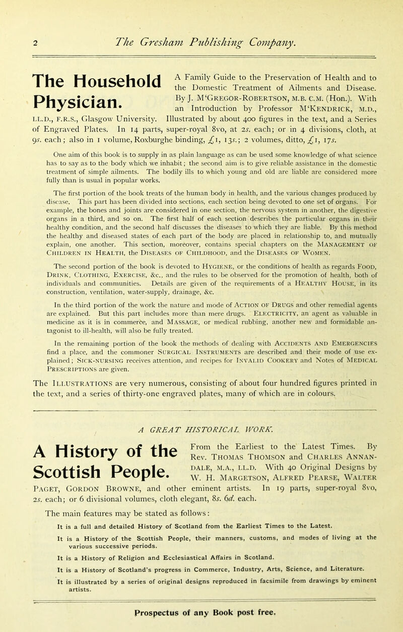 TTIiA rk1 Family Guide to the Preservation of Health and to * ® HJlrlSClUJlU Domestic Treatment of Ailments and Disease. Ph'vcir'i^l ri By J. M'Gregor-Robertson, m.b. c.m. (Hon.). With *^ **^ ^*^*^*** an Introduction by Professor M‘Kendrick, M.D., I.L.D., F.R.S., Glasgow University. Illustrated by about 400 figures in the text, and a Series of Engraved Plates. In 14 parts, super-royal 8vo, at 2s. each; or in 4 divisions, cloth, at gr. each; also in i volume, Roxburghe binding, £\, ijr.; 2 volumes, ditto, ^i, lyr. One aim of this book is to supply in as plain language as can be used some knowledge of what science has to say as to the body which we inhabit; the second aim is to give reliable assistance in the domestic treatment of simple ailments. The bodily ills to which young and old are liable are considered more fully than is usual in popular works. The first portion of the book treats of the human body in health, and the various changes produced by disease. This part has been divided into sections, each section being devoted to one set of organs. For example, the bones and joints are considered in one section, the nervous system in another, the digestive organs in a third, and so on. The first half of each section describes the particular organs in their healthy condition, and the second half discusses the diseases to which they are liable. By this method the healthy and diseased states of each part of the body are placed in relationship to, and mutually explain, one another. This section, moreover, contains special chapters on the Management ok Children in Health, the Diseases of Childhood, and the Diseases of Women. The second portion of the book is devoted to Hygiene, or the conditions of health as regards Food, Drink, Clothing, Exercise, &c., and the rules to be observed for the promotion of health, both of individuals and communities. Details are given of the requirements of a Healthy House, in its construction, ventilation, water-supply, drainage, &c. In the third portion of the work the nature and mode of ACTION OF DRUGS and other remedial agents are explained. But this part includes more than mere drugs. Electricity, an agent as valuable in medicine as it is in commerce, and Massage, or medical rubbing, another new and formidable an- tagonist to ill-health, will also be fully treated. In the remaining portion of the book the methods of dealing with Accidents and Emergencies find a place, and the commoner Surgical Instruments are described and their mode of use ex- plained; SiCK-NURSiNG receives attention, and recipes for Invalid Cookery and Notes of Medical Prescriptions are given. The Illustrations are very numerous, consisting of about four hundred figures printed in the text, and a series of thirty-one engraved plates, many of which are in colours. A GREAT HISTORICAL WORK. A History of the Scottish People. From the Earliest to the Latest Times. By Rev. Thomas Thom.son and Charles Annan- DALE, M.A., LL.D. With 40 Original Designs by W. H. Margetson, Alfred Pearse, Walter Paget, Gordon Browne, and other eminent artists. In 19 parts, super-royal 8vo, 2.f. each; or 6 divisional volumes, cloth elegant, 8t. 6</. each. The main features may be stated as follows: It is a full and detailed History of Scotland from the Earliest Times to the Latest. It is a History of the Scottish People, their manners, customs, and modes of living at the various successive periods. It is a History of Religion and Ecclesiastical Affairs in Scotland. It is a History of Scotland’s progress in Commerce, Industry, Arts, Science, and Literature. It is illustrated by a series of original designs reproduced in facsimile from drawings by eminent artists.