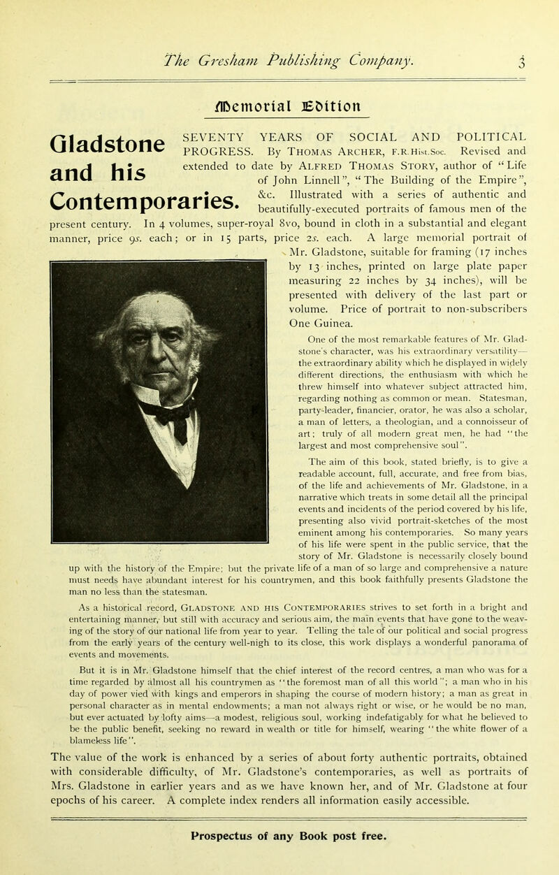 /IDemorial Gladstone and his SEVENTY YEARS OF SOCIAL AND POLITICAL PROGRESS. By Thomas Archer, F.R.Hist.Soc. Revised and extended to date by Alfred Thomas Story, author of “Life of John Linnell”, “The Building of the Empire”, ^ ^ Illustrated with a series of authentic and ^ beautifully-executed portraits of famous men of the present century. In 4 volumes, super-royal 8vo, bound in cloth in a substantial and elegant manner, price 9^. each; or in 15 parts, price 2s. each. A large memorial portrait of Mr. Gladstone, suitable for framing (17 inches by 13 inches, printed on large plate paper measuring 22 inches by 34 inches), will be presented with delivery of the last part or volume. Price of portrait to non-subscribers One Guinea. One of the most remarkable features of Mr. Glad- stone's character, was his e.xtraordinary versatility— the extraordinary ability which he displayed in w idely different directions, the enthusiasm with which he threw himself into whatever subject attracted him, regarding nothing as common or mean. Statesman, party-leader, financier, orator, he was also a scholar, a man of letters, a theologian, and a connoisseur of art; truly of all modern great men, he had “the largest and most comprehensive soul. The aim of this book, stated briefly, is to give a readable account, full, accurate, and free from bias, of the life and achievements of Mr. Gladstone, in a narrative which treats in some detail all the principal events and incidents of the period covered by his life, presenting also vivid portrait-sketches of the most eminent among his contemporaries. So many years of his life were spent in the public service, that the story of Mr. Gladstone is necessarily closely botmd up with the history of the Empire; hut the private life of a man of so large and comprehensive a nature must needs have abundant interest for his countrymen, and this book faithfully presents Gladstone the man no less than the statesman. A% a historical record, Gladstone and his Contemporaries strives to set forth in a bright and entertaining manner, but still with accuracy and serious aim, the main events that have gone to the weav- ing of the story of our national life from year to year. Telling the tale of our political and social progress from the early years of the century well-nigh to its close, this work displays a wonderful panorama of events and movements. But it is in Mr. Gladstone himself that the chief interest of the record centres, a man who was fora time regarded by almost all his countrymen as “the foremost man of all this world; a man who in his day of power vied with kings and emperors in shaping the course of modern history; a man as great in personal character as in mental endowments; a man not ahvays right or wise, or he would be no man, but ever actuated by lofty aims—a modest, religious soul, working indefatigably for what he believed to be the public benefit, seeking no reward in wealth or title for himself, wearing “the white flower of a blameless life. The value of the work is enhanced by a series of about forty authentic portraits, obtained with considerable difficulty, of Mr. Gladstone’s contemporaries, as well as portraits of Mrs. Gladstone in earlier years and as we have known her, and of Mr. Gladstone at four epochs of his career. A complete index renders all information easily accessible.