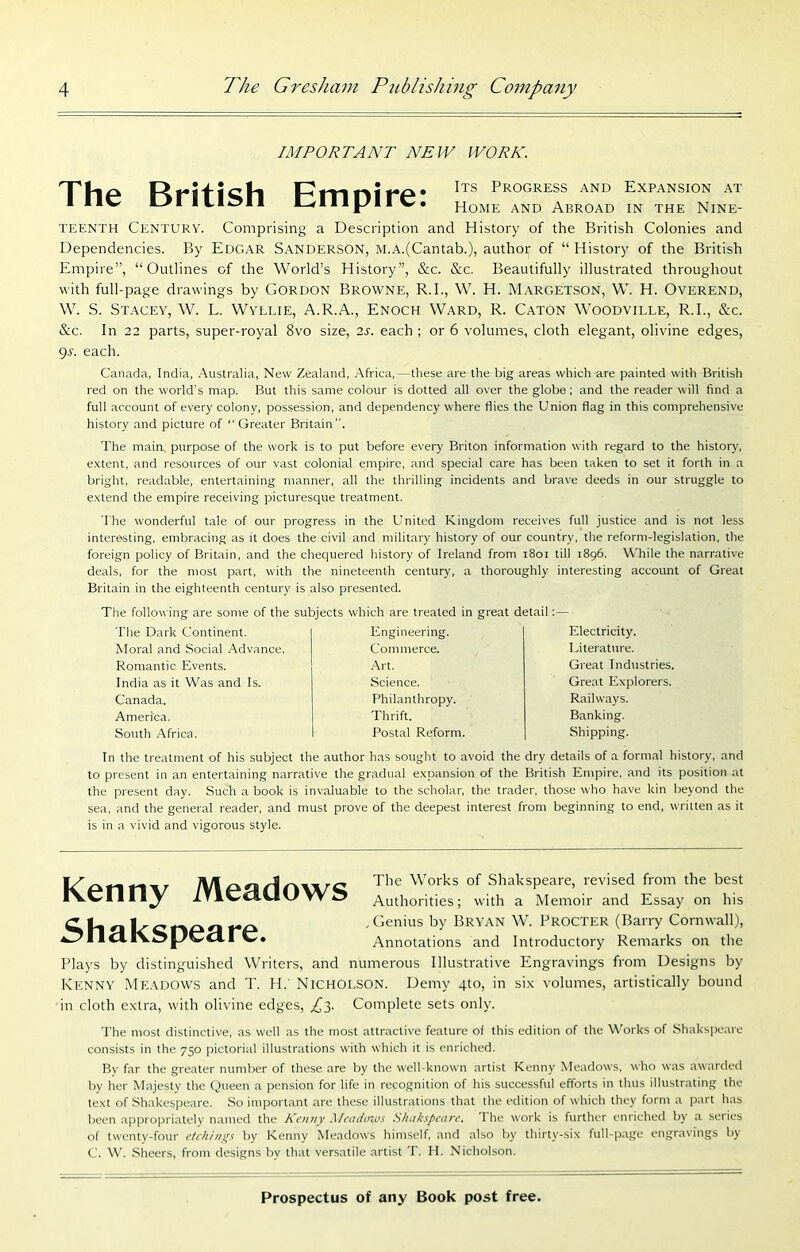 IMPORTANT NEW WORE. • Its Progress and Expansion at I ne tsritisn bmpire. home and abroad « ™e n,ne TEENTH Century. Comprising a Description and History of the British Colonies and Dependencies. By Edgar Sanderson, m.a.(Cantab.), author of “ History of the British Empire”, “Outlines of the World’s History”, &c. &c. Beautifully illustrated throughout with full-page drawings by GORDON Browne, R.I., W. H. Margetson, W. H. Overend, W. S. Stacey, W. L. Wyllie, A.R.A., Enoch Ward, R. Caton Woodville, R.I., &c. &c. In 22 parts, super-royal 8vo size, 2s. each ; or 6 volumes, cloth elegant, olivine edges, gr. each. Canada, India, Australia, New Zealand, .Africa,—these are the big areas which-are painted with British red on the world's map. But this same colour is dotted all over the globe ; and the reader will find a full account of every colony, possession, and dependency where flies the Union flag in this comprehensive history and picture of “ Greater Britain. The main purpose of the work is to put before every Briton information with regard to the history, extent, and resources of our vast colonial empire, and special care has been taken to set it forth in a bright, readable, entertaining manner, all the thrilling incidents and brave deeds in our struggle to extend the empire receiving picturesque treatment. The wonderful tale of our progress in the United Kingdom receives full justice and is not less interesting, embracing as it does the civil and military history of our country, the reform-legislation, tlie foreign policy of Britain, and the chequered history of Ireland from i8oi till 1896. While the narrative deals, for the most part, with the nineteenth century, a thoroughly interesting account of Great Britain in the eighteenth century is also presented. The following are some of the subjects which are treated in great detail The Dark Continent. Moral and Social Advance. Romantic Events, India as it Was and Is. Canada. America. South .Africa. Engineering. Commerce. .Art. Science. Philanthropy. Thrift. Postal Reform. Electricity. Literature. Great Industries. Great Explorers. Railways. Banking. Shipping. In the treatment of his subject the author h.as sought to avoid the dry details of a formal history, and to present in an entertaining narrative the gradual expansion of the British Empire, and its position at the present day. Such a book is invaluable to the scholar, the trader, those who have kin beyond the sea, and the general reader, and must prove of the deepest interest from beginning to end, written as it is in a vivid and vigorous style. Kenny Meadows Shakspeare. Tlte Works of Shakspeare, revised from the best Authorities; with a Memoir and Essay on his .Genius by Bryan W. Procter (Barry Cornwall), Annotations and Introductory Remarks on the Plays by distinguished Writers, and numerous Illustrative Engravings from Designs by Kenny MpiadO’ws and T. H. Nicholson. Demy 410, in six volumes, artistically bound in cloth extra, with olivine edges, Complete sets only. The most distinctive, as well as the most attractive feature of this edition of the Works of Shakspeare consists in the 750 pictorial illustrations with which it is enriched. By far the greater number of these are by the well-known artist Kenny Meadows, who was awarded by her Majesty the Queen a pension for life in recognition of his successful efforts in thus illustrating the text of Shakespeare. So important arc these illustrations that the edition of which they form a part has been appropriatelv named the Kenny Mcadinc's S/takspeane. T he work is further enriched by a series of twenty-four etchings by Kenny Meadows himself, and also by thirty-six full-page engravings by C. W, Sheers, from designs by that versatile artist T. H. Nicholson.