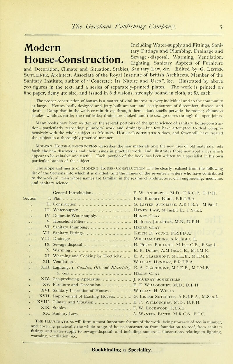 Modern House=Construction. Including Water-supply and Fittings, Sani- tary Fittings and Plumbing, Drainage and Sewage - disposal. Warming, Ventilation, Lighting, Sanitary Aspects of Furniture and Decoration, Climate and Situation, Stables, Sanitary Law, &c. Edited by G. Lister Sutcliffe, Architect, Associate of the Royal Institute of British Architects, Member of the Sanitary Institute, author of “Concrete: Its Nature and Uses”, &c. Illustrated by above 700 figures in the text, and a series of separately-printed plates. The work is printed on fine paper, demy 4to size, and issued in 6 divisions, strongly bound in cloth, at each. The proper construction of houses is a matter of vital interest to every individual and to the community at large. Houses badly-designed and jerry-built are sure and costly sources of discomfort, disease, and death. Damp rises in the walls or rain drives through them ; dank smells pervade the rooms; chimneys smoke; windows rattle; the roof leaks; drains are choked, and the sewage oozes through the open joints. Many books have been written on the several portions of the great science of sanitary house-construc- tion—particularly respecting plumbers’ work and drainage—but few have attempted to deal compre- hensively with the whole subject as Modern House-Construction does, and fewer still have treated the subject in a thoroughly practical manner. Modern House-Construction describes the new materials and the new uses of old materials; sets forth the new discoveries and their issues in practical work; and illustrates those new appliances which appear to be valuable and useful. Each portion of the book has been written by a specialist in his own particular branch of the subject. The scope and merits of Modern House-Construction will be clearly realized from the following list of the Sections into which it is divided, and the names of the seventeen writers who have contributed to the work, all men whose names are familiar in the realms of architecture, civil engineering, medicine, and sanitary science. Section I. H. HI. IV. V. VI. VII. VIII. IX. X. XL XII. XIII. XIV. XV. XVI. XVII. XVIII. XIX. XX. General Introduction F. W. Andrewes, M.D., F. R.C.P., D.P.H. Plan Prof. Robert Kerr, F.R.I.B.A. Construction G. Lister Sutcliffe, A.R.I.B.A., M.San.I. Water-supply Henry Law, M.Inst.C.E., F.San.I. Domestic Water-supply Henry Clay. Household Filters H. JosSE Johnston, M.B., D.P.H. Sanitary Plumbing Henry Clay. Sanitary Fittings Keith D. Young, F.R.I.B..A. Drainage : William Spinks, A.M.Inst.C.E. Sewage-disposal H. Percy Boulnois, M.Inst.C.E., F.San.I. Warming E. R. Dolby, A.M.Inst.C.E., M.I.M.E. Warming and Cooking by Electricity E. A. Claremont, M.I.E.E., M.I.M.E. Ventilation William Henman, F.R.I.B.A. Lighting, i. Candles, Oil, and Electricity E. A. Claremont, M.I.E.E., M.I.M.E. 2. Gas Henry Clay. Gas-producing Apparatus J. Murray Somerville. Furniture and Decoration E. F. Willoughby, M.D., D.P.H. Sanitary Inspection of Houses William H. Wells. Improvement of Existing Houses G. Lister Sutcliffe, A.R.I.B.A., M.San.I. Climate and Situation E. F. Willoughby, M.D., D.P.H. Stables F. W. Lockwood, F.I..S.E. Sanitary Law Wynter Blyth, M.R.C.S., F.I.C. The Illustrations will foi m a most important feature of the work, being upwards of 700 in number, and covering practically the whole range of house-construction from foundation to roof, from .sanitary fittings and water-supply to sewage-disposal, and including numerous illustrations relating to lighting, warming, ventilation, &c.