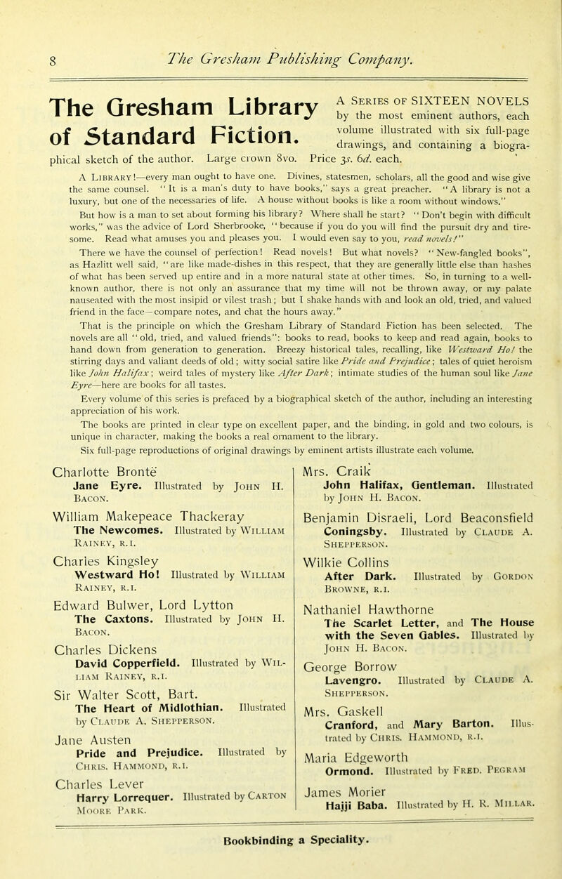 The Qresham Library of Standard Fiction. phical sketch of the author. Large crown 8vo. A Series of SIXTEEN NOVELS by the most eminent authors, each volume illustrated with six full-page drawings, and containing a biogra- Price 3J. 6^'. each. A Library!—every man ought to have one. Divines, statesmen, scholars, all the good and wise give the same counsel. “ It is a man’s duty to have books,” says a great preacher. “A library is not a luxury, but one of the necessaries of life. A house without books is like a room without windows.” But how is a man to set about forming his library? Where shall he start? ” Don’t begin with difficult works, ” was the advice of Lord Sherbrooke, ‘ ‘ because if you do you will find the pursuit dry and tire- some. Read what amuses you and pleases you. I would even say to you, read novels! There we have the counsel of perfection! Read novels! But what novels? New-fangled books”, as Hazlitt well said, “ are like made-dishes in this respect, that they are generally little else than hashes of what has been served up entire and in a more natural state at other times. So, in turning to a well- known author, there is not only an assurance that my time will not be thrown away, or my palate nauseated with the most insipid or vilest trash ; but I shake hands with and look an old, tried, and valued friend in the face—compare notes, and chat the hours away.” That is the principle on which the Gresham Library of Standard Fiction has been selected. The novels are all old, tried, and valued friends”: books to read, books to keep and read again, books to hand down from generation to generation. Breezy historical tales, recalling, like Westward Ho! the stirring days and valiant deeds of old ; witty social satire like Pride and Prejudice; tales of quiet heroism like/o/t« Halifax-, weird tales of mystery like After Dark-, intimate studies of the human soul like Jane Eyre—here are books for all tastes. Every volume of this series is prefaced by a biographical sketch of the author, including an interesting appreciation of his work. The books are printed in clear type on excellent paper, and the binding, in gold and two colours, is unique in character, making the books a real omament to the library. Six full-page reproductions of original drawings by eminent artists illustrate each volume. Charlotte Bronte Jane Eyre. Illustrated by John H. Bacon. William Makepeace Thackeray The Newcomes. Illustrated by William Rainey, r.i. Charles Kingsley Westward Ho! Illustrated by William Rainey, r.i. Edward Bulwer, Lord Lytton The Caxtons. Illustrated by John II. Bacon. Charles Dickens David Copperfield. Illustrated by Wil- liam Rainey, r.i. Sir Walter Scott, Bart. The Heart of Midlothian. Illustrated by Claude A. Siiepperson. Jane Austen Pride and Prejudice. Illustrated by Chris. Hammond, r.i. Charles Lever Harry Lorrequer. Illustrated by Carton .Moore Park. Mrs. Craik John Halifax, Gentleman. Illustrated by John H. Bacon. Benjamin Disraeli, Lord Beaconsfield Coningsby. Illustrated by Claude A. Shepperson. Wilkie Collins After Dark. Illustrated by Gordon Browne, r.i. Nathaniel Hawthorne The Scarlet Letter, and The House with the Seven Gables. Illustrated by John II. Bacon. George Borrow Lavengro. Illustrated by Claude A. Shepper.son. Mrs. Gaskell Cranford, and Mary Barton. Illus- trated by Chris. Hammond, r.i. Maria Edgeworth Ormond. Illustrated by I'red. Pegra.m James Morier Hajji Baba. Illustrated by H. R. Millar.