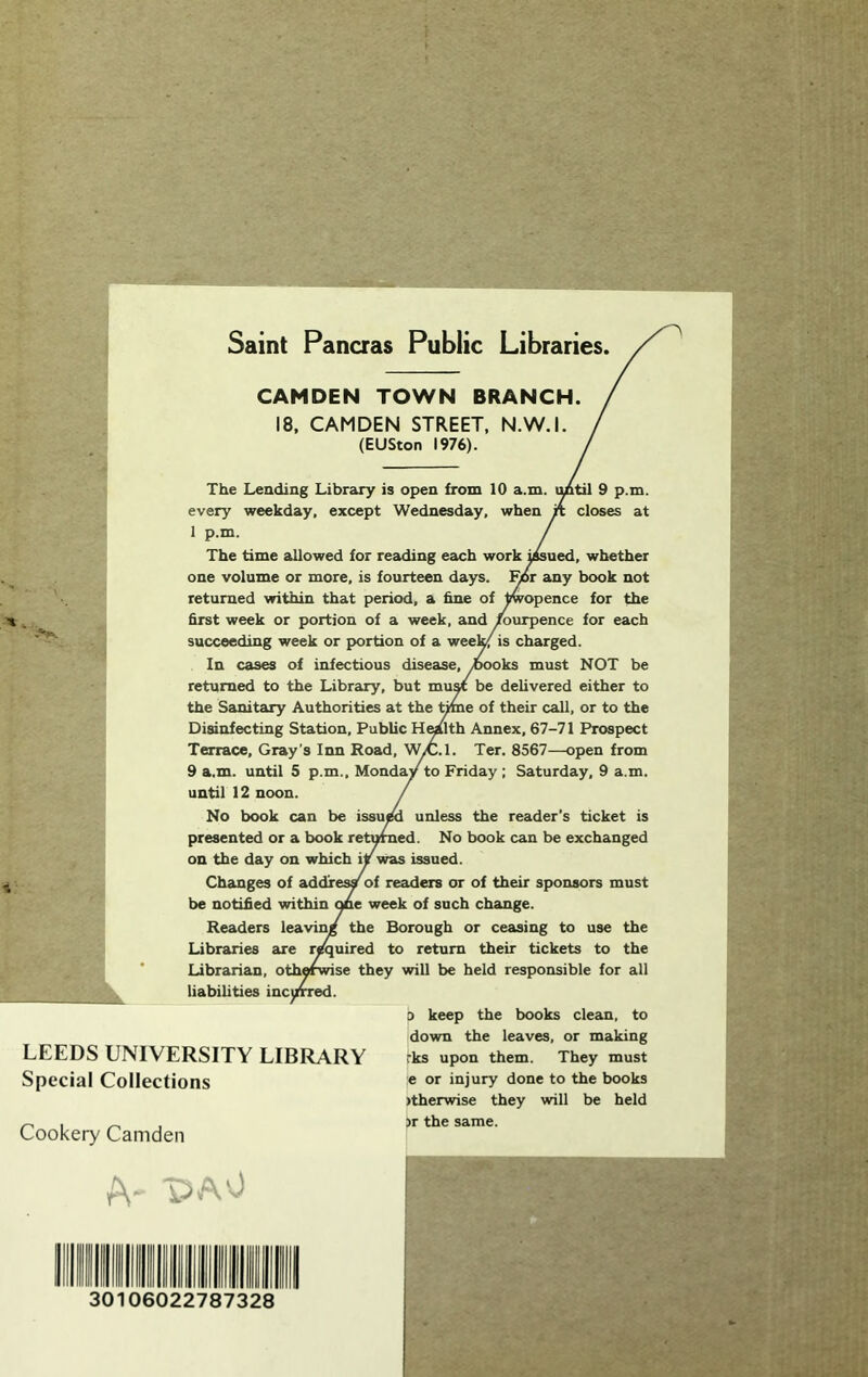 Saint Pancras Public Libraries CAMDEN TOWN BRANCH. 18, CAMDEN STREET. N.W.I. (EUSton 1976). The Leading Library is open from 10 a.m. tmtil 9 p.m. every weekday, except Wednesday, when closes at 1 p.m. The time aUowed for reading ecich work i^ued, whether one volume or more, is fourteen days, ^r ciny book not returned within that period, a hne of ^opence for the first week or portion of a week, and ^urpence for each succeeding week or portion of a wee^ is charged. In cases of infectious disease, ^woks must NOT be returned to the Library, but muM be delivered either to the Sanitary Authorities at the tme of their call, or to the Disinfecting Station, Public H^lth Annex, 67-71 Prospect Terrace, Gray’s Inn Road, WiC.l. Ter. 8567—open from 9 a.m. until 5 p.m., Monday to Friday ; Saturday, 9 a.m. until 12 noon. No book can be issu^ unless the reader's ticket is presented or a book returned. No book can be exchanged on the day on which iy was issued. Changes of addresy of readers or of their sponsors must be notified Avithin one week of such change. Readers leavin/ the Borough or ceasing to use the Libraries are required to return their tickets to the Librarian, otherwise they will be held responsible for all liabilities inc\irred. 3 keep the books clean, to down the leaves, or making rks upon them. They must e or injury done to the books )therwise they will be held )r the same. LEEDS UNIVERSITY LIBRARY Special Collections Cookery Camden 30106022787328