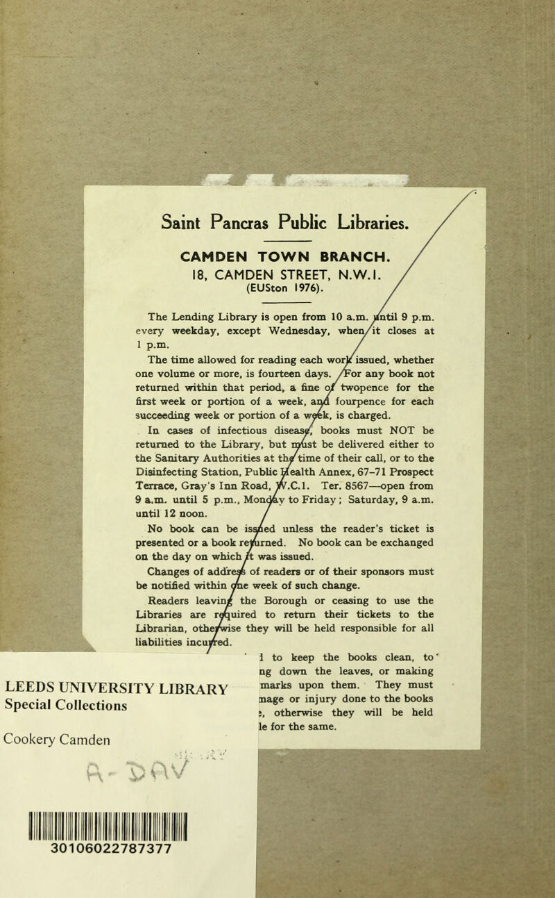 «!!tf5^&%l>v, f-;mmr'^ Saint Pancras Public Libraries. LEEDS UNIVERSITY LIBRARY Special Collections Cookery Camden CAMDEN TOWN BRANCH. 18. CAMDEN STREET. N.W.I (EUSton 1976). The Leading Library is open from 10 a.m. yntil 9 p.m. every weekday, except Wednesday, when/it closes at 1 p.m. The time allowed for reading each wor^ issued, whether one volume or more, is fourteen days. /Foi any book not returned within that period, a hne of twopence for the first week or portion of a week, aim fourpence for each succeeding week or portion of a wwk, is charged. In cases of infectious diseas/, books must NOT be returned to the Library, but i^st be delivered either to the Sanitary Authorities at thf time of their call, or to the Disinfecting Station, Public Health Annex, 67-71 Prospect Terrace, Gray’s Inn Road, W.C.l. Ter. 8567—open from 9 a.m. until 5 p.m., Mon^y to Friday ; Saturday, 9 a.m. until 12 noon. No book can be ismed unless the reader's ticket is presented or a book renimed. No book can be exchanged on the day on which it was issued. Changes of addre« of readers or of their sponsors must be notified within me week of such change. Readers leaving the Borough or ceasing to use the Libraries are rmuired to return their tickets to the Librarian, othe^^se they will be held responsible for all liabilities incuyred. 1 to keep the books clean, to' ng down the leaves, or making marks upon them. They must mage or injury done to the books j, otherwise they will be held le for the same. ■£:UV^ 30106022787377