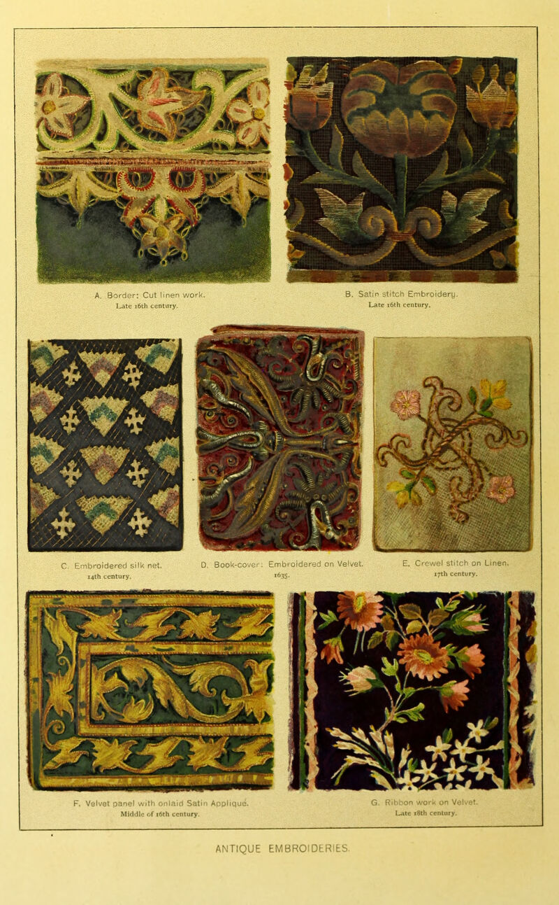 A. Border: Cut linen work. I^te r6th century. B. Satin stitch Embroidery. Late i6th century. C. Embroidered silk net. i4lh century. D. Book-cover; Embroidered on Velvet. *635- E. Crewel stitch on Linen. 17th century. F. Velvet panel with onlaid Satin Applique. Middle of i6th century. G. Ri ' 3or. v,^or.. un Vol'. Uitc i8th century. ANTIQUE EMBROIDERIES.