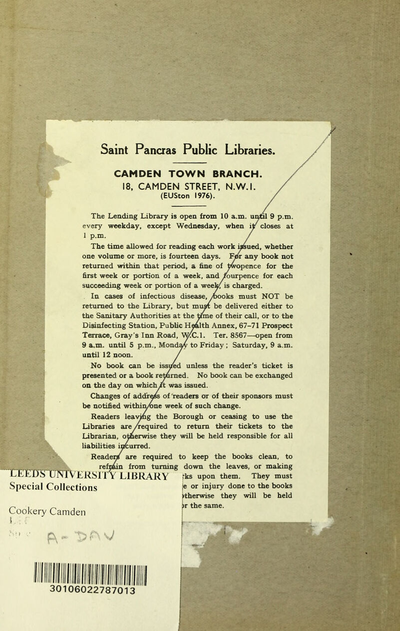 Saint Pancras Public Libraries CAMDEN TOWN BRANCH. 18, CAMDEN STREET. N.W.I. (EUSton 1976). i I The Leading Library is open from 10 a.m. ui^ 9 p.m. every weekday, except Wednesday, when iy closes at 1 p.m. The time allowed for reading each work i^ued, whether one volume or more, is fourteen days. ¥ar any book not returned within that period, a hne of ^opence for the first week or portion of a week, and ^urpence for each succeeding week or p>ortion of a wee^ is charged. In cases of infectious disease, ^^oks must NOT be returned to the Library, but muK be delivered either to the Sanitary Authorities at the time of their call, or to the Disinfecting Station, Public H^lth Annex, 67-71 Prospect Terrace, Gray’s Inn Road, WCC.l. Ter. 8567—open from 9 a.m. until 5 p.m., Mond^ to Friday; Saturday, 9 a.m. until 12 noon. No book can be issU^ unless the reader's ticket is presented or a book reramed. No book can be exchanged on the day on which It was issued. Changes of addr^ of'readers or of their sponsors must be notified withiiyvne week of such change. Readers lea\^g the Borough or ceasing to use the Libraries ase /required to return their tickets to the Librarian, otherwise they will be held responsible for all liabilities incurred. Reade^ are required to keep the books clean, to - reftmn from turning down the leaves, or making LEElJa UNlvKRSlTY LlBl^ARY 'ks upon them. They must |e or injury done to the books ►therwise they will be held »r the same. Special Collections Cookery Camden F\ --J 30106022787013