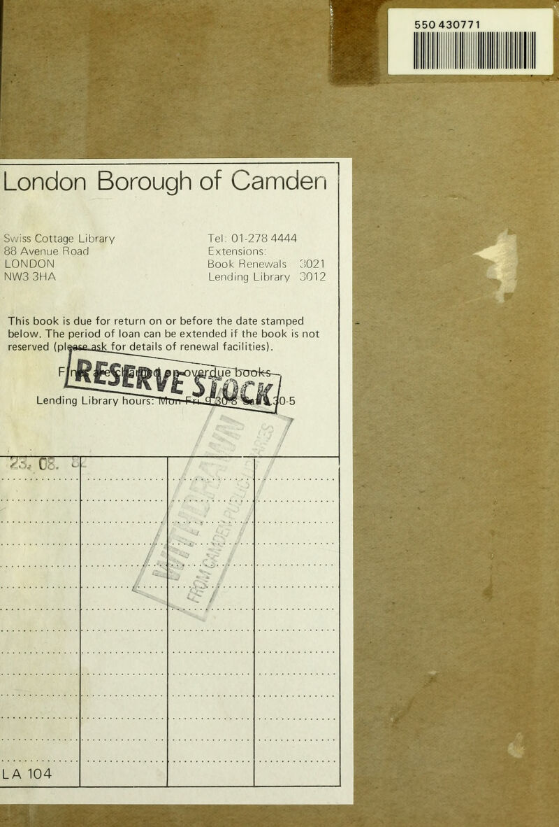 550 430771 London Borough of Camden Swiss Cottage Library 88 Avenue Road LONDON NW3 3HA Tel; 01-278 4444 Extensions: Book Renewals 3021 Lending Library 3012 This book is due for return on or before the date stamped below. The period of loan can be extended if the book is not reserved (pla<i6e.^ik_for details of renewal facilities). nRfSlIl r4ye'buof«— Lending Library hours: Cb. - ’c / A.. ~. .... S j LA 104 V- -'T