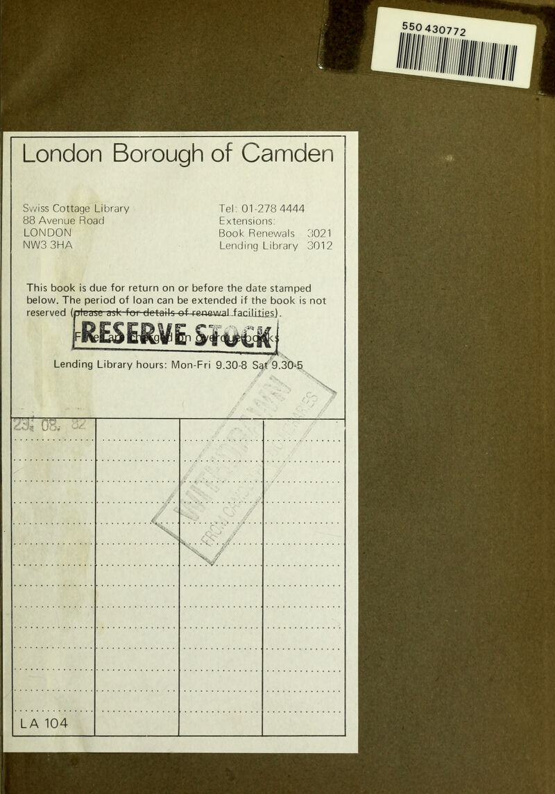 550 430772 London Borough of Camden Swiss Cottage Library 88 Avenue Road LONDON NW33HA Tel. 01-278 4444 Extensions: Book Renewals 3021 Lending Library 3012 This book is due for return on or before the date stamped below. The period of loan can be extended if the book is not reserved (please ask for details of reaawaJ .facilities &E$m Lending Library hours: Mon-Fri 9.30-8 Sgt'9.30-5 2'^ 08, d/ .. >/■-. Jf. X / ..TV LA 104