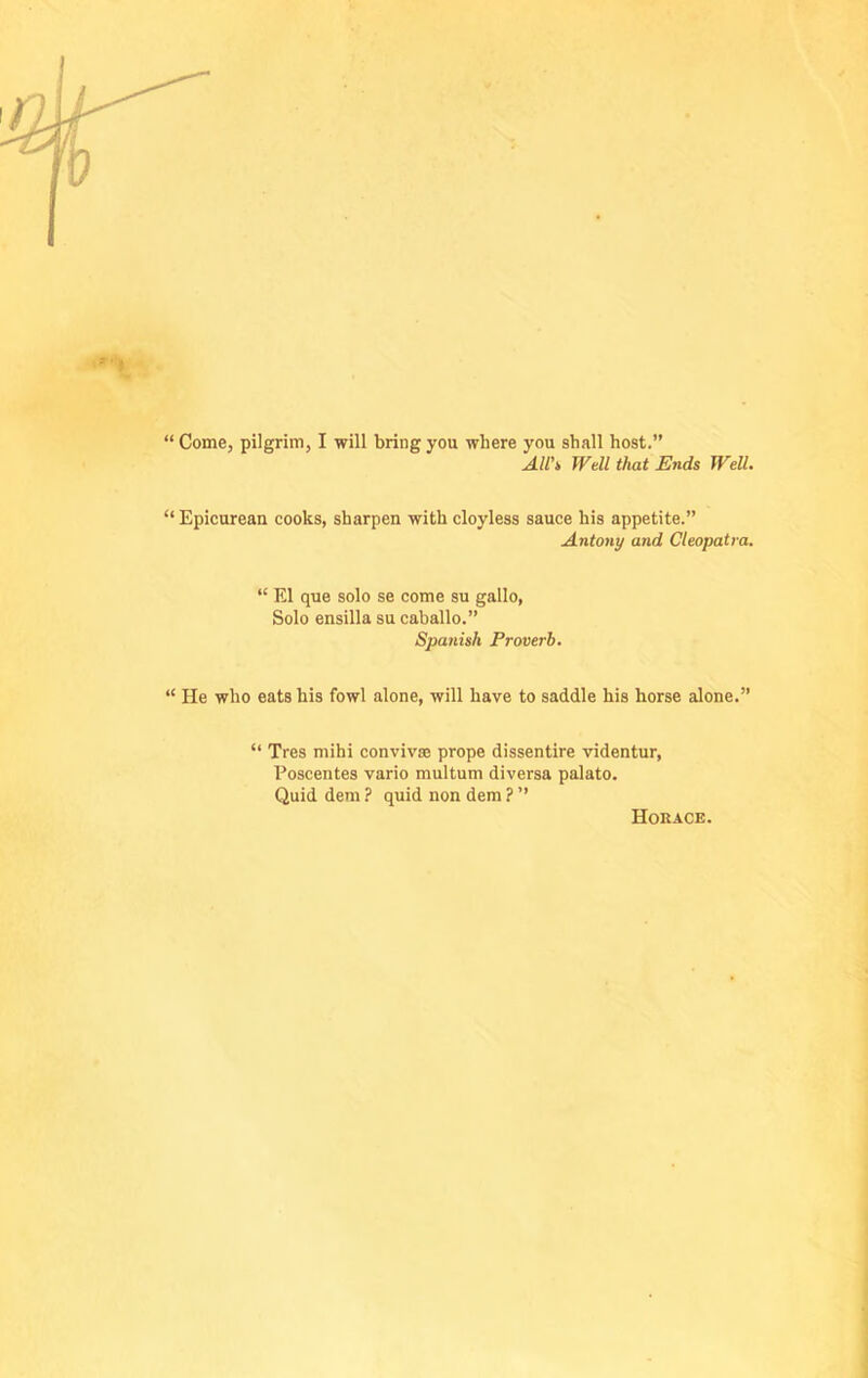 “ Come, pilgrim, I will bring you where you shall host.” All's, Well that Ends Well. “ Epicurean cooks, sharpen with cloyless sauce his appetite.” Antony and Cleopatra. “ El que solo se come su gallo, Solo ensilla su caballo.” Spanish Proverb. “ He who eats his fowl alone, will have to saddle his horse alone.” “ Tres mihi convivse prope dissentire videntur, Poscentes vario multum diversa palato. Quid dem ? quid non dem ? ” Horace.