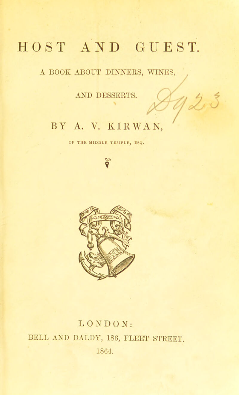 A BOOK ABOUT DINNERS, WINES, AND DESSERTS. BY A. V. KIR WAN, OF THE MIDDLE TEMPLE, ESQ. LONDON: BELL AND DALDY, 1S6, FLEET STREET. 1864.