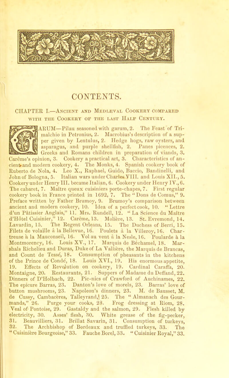 CONTENTS. CHAPTER I.—Ancient and Mediaeval Cookery compared with tiie Cookery of the last Half Century. ARUM—Pilau seasoned with garum,2. The Feast of Tri- malehio in Petronius, 2. Macrobius’s description of a sup- per given by Lentulus, 2. Hedge hogs, raw oysters, and asparagus, and purple shellfish, 2. Panes picences, 2. Greeks and Romans children in preparation of viands, 3. Careme’s opinion, 3. Cookery a practical art, 3. Characteristics of an- cient and modern cookery, 4. The Monks, 4. Spanish cookery book of Ruberto de Nola, 4. Leo X., Raphael, Guido, Baccio, Bandinelli, and John of Bologna, 5. Italian wars under Charles VIII. and Louis XII., 5. Cookery under Henry III. became Italian, 6. Cookery under Henry IV., G. The cabaret, 7. Maltre queux cuisiniers porte-chapes, 7. First regular cookery book in France printed in 1G92, 7. The “ Dons de Comus,” 9. Preface written by Father Brumoy, 9. Brumoy’s comparison between ancient and modern cookery, 10. Idea of a perfectcook, 10. “ Lettre d’un Patissier Anglais,” 11. Mrs. Rundell, 12. “ La Science du Maitre d’Hdtel Cuisinier,” 12. Careme, 13. Molibre, 13. St. Evremond, 14. Lavardin, 15. The Regent Orleans, 15. The Duchess of Berri, 15. Filets de volaille a la Bellevue, 1G. Poulets a la Villeroy, 1G. Char- treuse a la Mauconseil, 16. Vol au vent a la Nesle, 16. Poularde it la Montmorency, 16. Louis XV., 17. Marquis de Bechamel, 18. Mar- shals Richelieu and Duras, Duke of La Vallibre, the Marquis de Brancas, and Count de Tessd, 18. Consumption of pheasants in the kitchens of the Prince de Condd, 18. Louis XVI., 19. His enormous appetite, 19. Effects of Revolution on cookery, 19. Cardinal Caraffa, 20. Montaigne, 20. Restaurants, 21. Suppers of Madame du Deffand, 22. Dinners of D’Holbach, 22. Pic-nics of Crawford of Auehinames, 22. The epicure Barras, 23. Danton’s love of morels, 23. Barras’ love of button mushrooms, 23. Napoleon’s dinners, 23. M. de Bausset, M. de Cussy, Cambacbres, Talleyrand,^ 25. The “ Almanach des Gour- mands,” 26. Purge your cooks, 23. Frog dressing at Riom, 28. Veal of Pontoise, 29. Gastaldy and the salmon, 29. Flesh killed by electricity, 30. Asses’ flesh, 30. White grease of the fig-pecker, 31. Beauvilliers, 31. Brillat Savarin, 31. Consumption of turkeys, 32. The Archbishop of Bordeaux and truffled turkeys, 33. The “ Cuisinibre Bourgeoise,” 33. Fauche Bore), 33. “ Cuisinier Royal,” 33.