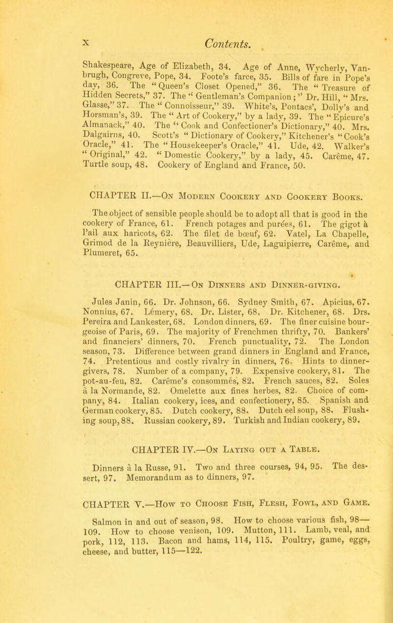 Shakespeare, Age of Elizabeth, 34. Age of Anne, Wvcherlv, Van- brugh, Congreve, Pope, 34. Foote’s farce, 35. Bills of fare in Pope’s day, 36. The “ Queen’s Closet Opened,” 36. The “ Treasure of Hidden Secrets,” 37. The “ Gentleman’s Companion; ” Dr. Hill, “ Mrs. Glasse,”37. The “ Connoisseur,” 39. White’s, Pontacs’, Dolly’s and Horsman’s, 39. The “ Art of Cookery,” by a lady, 39. The “ Epicure’s Almanack,” 40. The “ Cook and Confectioner’s Dictionary,” 40. Mrs. Dalgairns, 40. Scott’s “ Dictionary of Cookery,” Kitchener’s “Cook’s Oracle,” 41. The “ Housekeeper’s Oracle,” 41. Ude, 42. Walker’s “ Original,” 42. “ Domestic Cookery,” by a lady, 45. Careme, 47. Turtle soup, 48. Cookery of England and France, 50. CHAPTER II.—On Modern Cookery and Cookery Books. The object of sensible people should be to adopt all that is good in the cookery of France, 61. French potages and purees, 61. The gigot ii Fail aux haricots, 62. The filet de boeuf, 62. Vatel, La Chapelle, Grimod de la Reyniere, Beauvilliers, Ude, Laguipierre, Careme, and Plumeret, 65. CHAPTER III.—On Dinners and Dinner-giving. Jules Janin, 66. Dr. Johnson, 66. Sydney Smith, 67. Apicius, 67. Nonnius, 67. Ldmery, 68. Dr. Lister, 68. Dr. Kitchener, 68. Drs. Pereira and Lankester, 68. London dinners, 69. The finer cuisine bour- geoise of Paris, 69. The majority of Frenchmen thrifty, 70. Bankers’ and financiers’ dinners, 70. French punctuality, 72. The London season, 73. Difference between grand dinners in England and France, 74. Pretentious and costly rivalry in dinners, 76. Hints to dinner- givers, 78. Number of a company, 79. Expensive cookery, 81. The pot-au-feu, 82. Careme’s consommes, 82. French sauces, 82. Soles ii la Normande, 82. Omelette aux fines herbes, 82. Choice of com- pany, 84. Italian cookery, ices, and confectionery, 85. Spanish and German cookery, 85. Dutch cookery, 88. Dutch eel soup, 88. Flush- ing soup, 88. Russian cookery, 89. Turkish and Indian cookery, 89. CHAPTER IV.—On Laying out a Table. Dinners a la Russe, 91. Two and three courses, 94, 95. The des- sert, 97. Memorandum as to dinners, 97. CHAPTER V.—How to Choose Fish, Flesh, Fowl, and Game. Salmon in and out of season, 98. How to choose various fish, 98— 109. How to choose venison, 109. Mutton, 111. Lamb, veal, and pork, 112, 113. Bacon and hams, 114, 115. Poultry, game, eggs, cheese, and butter, 115—122.