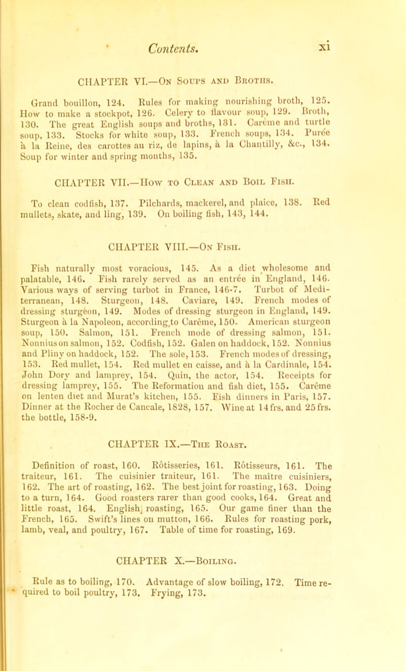 CHAPTER VI.—On Soups and Broths. Grand bouillon, 124. Rules for making nourishing broth, 125. How to make a stockpot, 126. Celery to flavour soup, 129. Broth, 130. The great English soups and broths, 131. Careme and turtle soup, 133. Stocks for white soup, 133. French soups, 134. Puree a la Reine, des carottes au riz, de lapins, it la Chantilly, &c., 134. Soup for winter and spring months, 135. CHAPTER YII How to Clean and Boil Fish. To clean codfish, 137. Pilchards, mackerel, and plaice, 138. Red mullets, skate, and ling, 139. On boiling fish, 143, 144. CHAPTER VIII.—On Fish. Fish naturally most voracious, 145. As a diet wholesome and palatable, 146. Fish rarely served ns an entree in England, 146. Various ways of serving turbot in France, 146-7. Turbot of Medi- terranean, 148. Sturgeon, 148. Caviare, 149. French modes of dressing sturgeon, 149. Modes of dressing sturgeon in England, 149. Sturgeon u la Napoleon, according.to Careme, 150. American sturgeon soup, 150. Salmon, 151. French mode of dressing salmon, 151. Nonniuson salmon, 152. Codfish, 152. Galen on haddock, 152. Nonnius and Pliny on haddock, 152. The sole, 153. French modes of dressing, 153. Red mullet, 154. Red mullet en caisse, and a la Cnrdinale, 154. John Dory and lamprey, 154. Quin, the actor, 154. Receipts for dressing lamprey, 155. The Reformation and fish diet, 155. Careme on lenten diet and Murat’s kitchen, 155. Fish dinners in Paris, 157. Dinner at the Rocker de Cancale, 1828, 157. Wine at 14frs. and 25frs. the bottle, 158-9. CHAPTER IX.—The Roast. Definition of roast, 160. Rotisseries, 161. Rotisseurs, 161. The traiteur, 161. The cuisinier traiteur, 161. The rnaitre cuisiniers, 162. The art of roasting, 162. The best joint for roasting, 163. Doing to a turn, 164. Good roasters rarer than good cooks, 164. Great and little roast, 164. English; roasting, 165. Our game finer than the French, 165. Swift’s lines on mutton, 166. Rules for roasting pork, lamb, veal, and poultry, 167. Table of time for roasting, 169. CHAPTER X.—Boiling. Rule as to boiling, 170. Advantage of slow boiling, 172. Time re- quired to boil poultry, 173. Frying, 173.