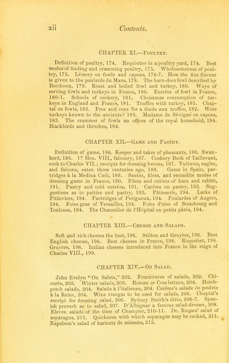 CHAPTER XI.—Poultry. Definition of poultry, 174. Requisites in a poultry yard, 174. Best modes of feeding and cramming poultry, 175. Wholesomeness of poul- try, 175. Lbmery on fowls and capons, 176-7. How the fine flavour is given to the poularde du Mans, 178. The barn-doorfowl described by Berchoux, 179. Roast and boiled fowl and turkey, 180. Ways of serving fowls and turkeys in Prance, 180. Entries of fowl in France, 180-1. Schools of cookery, 181. Christmas consumption of tur- keys in England and France, 181. Truffles with turkey, 181. Chap- tal on fowls, 182. Pros and cons for a dinde aux truffes, 182. Were turkeys known to the ancients? 183. Madame de Sevigne on capons, 183. The crammer of fowls an officer of the royal household, 184. Blackbirds and thrushes, 184. CHAPTER XII.—Game and Pastry. Definition of game, 186. Keeper arid taker of pheasants, 186. Swan- herd, 186. 17 Hen. VIII., falconry, 187. Cookery Book of Taillevant, cook to Charles VII.; receipts for dressing herons, 187. Vultures, eagles, and falcons, eaten three centuries ago, 188. Game in Spain, par- tridges it la Medina Coeli, 189. Saute's, filets, and recondite modes of dressing game in France, 190. Filets and cutlets of hare and rabbit, 191. Pastry and cold entries, 191. Careme on pastry, 192. Sug- gestions as to patties and pastry, 193. Patisserie, 194. Larks of Pithiviers, 194. Partridges of Perigueux, 194. Poulardes of Angers, 194. Foies gras of Versailles, 194. Foies d’oies of Strasbourg and Toulouse, 194. The Chancellor de l’Hopital on petits pates, 194. CHAPTER XIII.—Cheese and Salads. Soft and rich cheeses the best, 196. Stilton and Gruybre, 196. Best English cheeses, 196. Best cheeses in France, 198. Roquefort, 198. Gruybre, 198. Italian cheeses introduced into France in the reign of Charles VIII., 199. CHAPTER XIV.-On Salad. John Evelyn “ On Salets,” 202. Fournitures of salads, 202. Chi- coree, 203. Winter salads, 203. Roman or Coss lettuce, 204. Hotch- potch salads, 204. Salade h l’italienne, 204. Careme’s salade de poulets it la Reine, 204. Wine vinegar to be used for salads, 206. Chaptal’s receipt for dressing salad, 206. Sydney Smith’s ditto, 206-7. Span- ish proverb as to salad, 207- D’Albignac a famous salad-dresser, 208. Eleven salads of the time of Champier, 210-11. Dr. Roques’ salad of asparagus, 211. Quickness with which asparagus may be cooked, 211. Napoleon’s salad of haricots de soissons, 212.