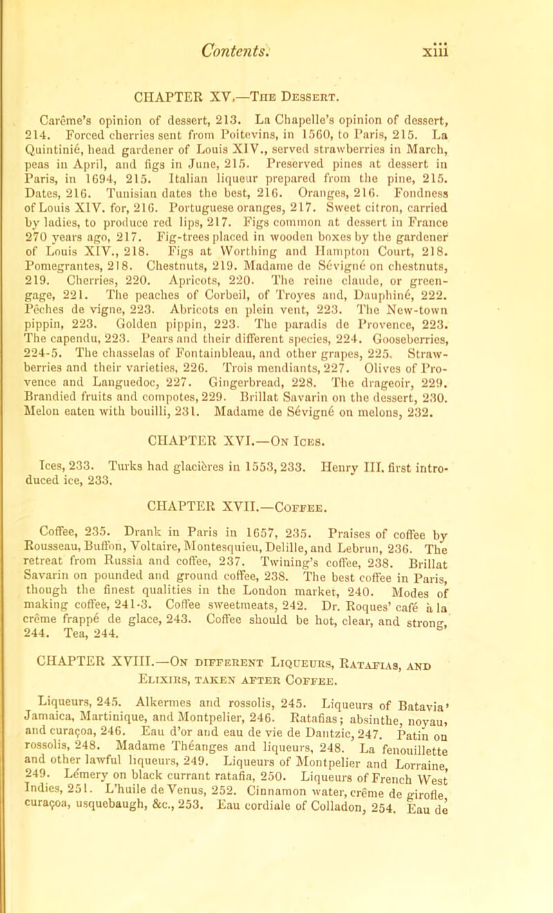 CHAPTER XV,—The Dessert. Careme’s opinion of dessert, 21.3. La Chapello’s opinion of dessert, 214. Forced cherries sent from Poitevins, in 1560, to Paris, 215. La Quintini6, head gardener of Louis XIV., served strawberries in March, peas in April, and figs in June, 215. Preserved pines at dessert in Paris, in 1694, 215. Italian liqueur prepared from the pine, 215. Dates, 216. Tunisian dates the best, 216. Oranges, 216. Fondness of Louis XIV. for, 216. Portuguese oranges, 217. Sweet citron, carried by ladies, to produce red lips, 217. Figs common at dessert in France 270 years ago, 217. Fig-trees placed in wooden boxes by the gardener of Louis XIV., 218. Figs at Worthing and Hampton Court, 218. Pomegrantes, 218. Chestnuts, 219. Madame de S6vign6 on chestnuts, 219. Cherries, 220. Apricots, 220. The reine claude, or green- gage, 221. The peaches of Corbeil, of Troyes and, Dauphin^, 222. Peches de vigne, 223. Abricots en plein vent, 223. The New-town pippin, 223. Golden pippin, 223. The paradis de Provence, 223. The capendu, 223. Pears and their different species, 224. Gooseberries, 224-5. The chasselas of Fontainbleau, and other grapes, 225. Straw- berries and their varieties, 226. Trois mondiants, 227. Olives of Pro- vence and Languedoc, 227. Gingerbread, 228. The drageoir, 229. Brandied fruits and compotes, 229. Brillat Savarin on the dessert, 230. Melon eaten with bouilli, 231. Madame de S6vign6 on melons, 232. CHAPTER XVI.—On Ices. Ices, 233. Turks had glaciiires in 1553,233. Henry III. first intro- duced ice, 233. CHAPTER XVII.—Coffee. Coffee, 235. Drank in Paris in 1657, 235. Praises of coffee by Rousseau, Buffon, Voltaire, Montesquieu, Delille, and Lebrun, 236. The retreat from Russia and coffee, 237. Twining’s coffee, 238. Brillat Savarin on pounded and ground coffee, 238. The best coffee in Paris, though the finest qualities in the London market, 240. Modes of making coffee, 241-3. Coffee sweetmeats, 242. Dr. Roques’cafd a la creme frappe de glace, 243. Coffee should be hot, clear, and strong 244. Tea, 244. CHAPTER XVIII.—On different Liqueurs, Ratafias, and Elixirs, taken after Coffee. Liqueurs, 245. Alkermes and rossolis, 245. Liqueurs of Batavia’ Jamaica, Martinique, and Montpelier, 246. Ratafias; absinthe, noyau, and curaijoa, 246. Eau d’or and eau de vie de Dantzic, 247. Patin on rossolis, 248. Madame Theanges and liqueurs, 248. La fenouillette and other lawful liqueurs, 249. Liqueurs of Montpelier and Lorraine 249. Ldmery on black currant ratafia, 250. Liqueurs of French West Indies, 251. L’huile de Venus, 252. Cinnamon water, creme de girofle cura<;oa, usquebaugh, &c., 253. Eau cordiale of Colladon, 254. Eau de