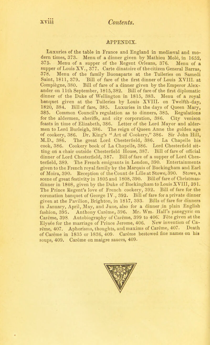 APPENDIX. Luxuries of the table in France and England in mediaeval and mo- dern times, 373. Menu of a dinner given by Mathieu Mole, in 1652, 375. Menu of a supper of the Kegent Orleans, 376. Menu of a supper of Louis XV., 377. Carte dinatoire of thecitizen General Barras, 378. Menu of the family Buonaparte at the Tuileries on Samedi Saint, 1811, 379. Bill of fare of the first dinner of Louis XVIII. at Compiegne, 380. Bill of fare of a dinner given by the Emperor Alex- ander on 11th September, 1815,382. Bill of fare of the first diplomatic dinner of the Duke of Wellington in 1815, 383. Menu of a royal banquet given at the Tuileries by Louis XVIII. on Twelfth-day, 1320, 384. Bill of fare, 385. Luxuries in the days of Queen Mary, 385. Common Council’s regulation as to dinners, 385. Regulations for the aldermen, sheriffs, and city corporation, 386. City venison feasts in time of Elizabeth, 386. Letter of the Lord Mayor and aider- men to Lord Burleigh, 386. The reign of Queen Anne the golden age of cookery, 386. Dr. King’s “Art of Cookery,” 386. Sir John Hill, M.D., 38*6. The great Lord Chesterfield, 386. La Chapelle his cook, 386. Cookery book of La Chapelle, 386. Lord Chesterfield sit- ting on a chair outside Chesterfield House, 387. Bill of fare of official dinner of Lord Chesterfield, 387. Bill of fare of a supper of Lord Ches- terfield, 389. The French emigrants in London, 390. Entertainments given to the French royal family by the Marquis of Buckingham and Earl of Moira, 390. Reception of the Count de Lille at Stowe, 390. Stowe, a scene of great festivity in 1805 and 1808,390. Bill of fare of Christmas- dinner in 1308, given by the Duke of Buckingham to Louis XVIII, 391. The Prince Regent’s love of French cookery, 392. Bill of fare for the coronation banquet of George IV-, 392. Bill of fare for a private dinner given at the Pavilion, Brighton, in 1817, 393. Bills of fare for dinners in January, April, May, and June, also for a dinner (in plain English fashion, 395. Anthony Careme, 396. Mr. AVm. Hall’s panegyric on Careme, 398. Autobiography of Careme, 399 to 406; Fete given at the Elvsee for the marriage of Prince Jerome, 406. New invention of Ca- reme, 407. Aphorisms, thoughts, and maxims of Careme, 407. Death of Careme in 1835 or 1836, 409. Careme bestowed fine names on his soups, 409. Careme on maigre sauces, 409.