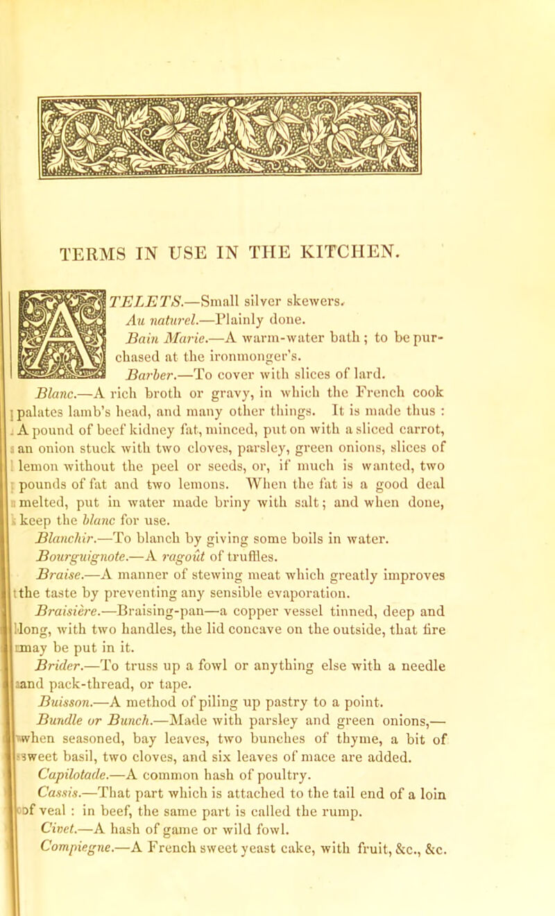 TELETS.—Small silver skewers. Au naturel.—Plainly done. Enin Marie.—A warm-water bath ; to be pur- chased at the ironmonger’s. Barber.—To cover with slices of lard. Blanc.—A rich broth or gravy, in which the French cook ; palates lamb’s head, and many other things. It is made thus : A pound of beef kidney fat, minced, put on with a sliced carrot, : an onion stuck with two cloves, parsley, green onions, slices of lemon without the peel or seeds, or, if much is wanted, two pounds of fat and two lemons. When the fat is a good deal . melted, put in water made briny with salt; and when done, keep the blanc for use. Blanchir.—To blanch by giving some boils in water. Bourguignote.—A ragout of truflies. Braise.—A manner of stewing meat which greatly improves tthe taste by preventing any sensible evaporation. Braisiere.—Braising-pan—a copper vessel tinned, deep and Hong, with two handles, the lid concave on the outside, that tire nnay be put in it. Bricler.—To truss up a fowl or anything else with a needle land pack-thread, or tape. Buisson.—A method of piling up pastry to a point.. Bundle ur Bunch.—Made with parsley and green onions,— ■when seasoned, bay leaves, two bunches of thyme, a bit of •sweet basil, two cloves, and six leaves of mace are added. C'apilotade.—A common hash of poultry. Cassis.—That part which is attached to the tail end of a loin of veal : in beef, the same part is called the rump. Civet.—A hash of game or wild fowl. Compiegne.—A French sweet yeast cake, with fruit, &c., &c.