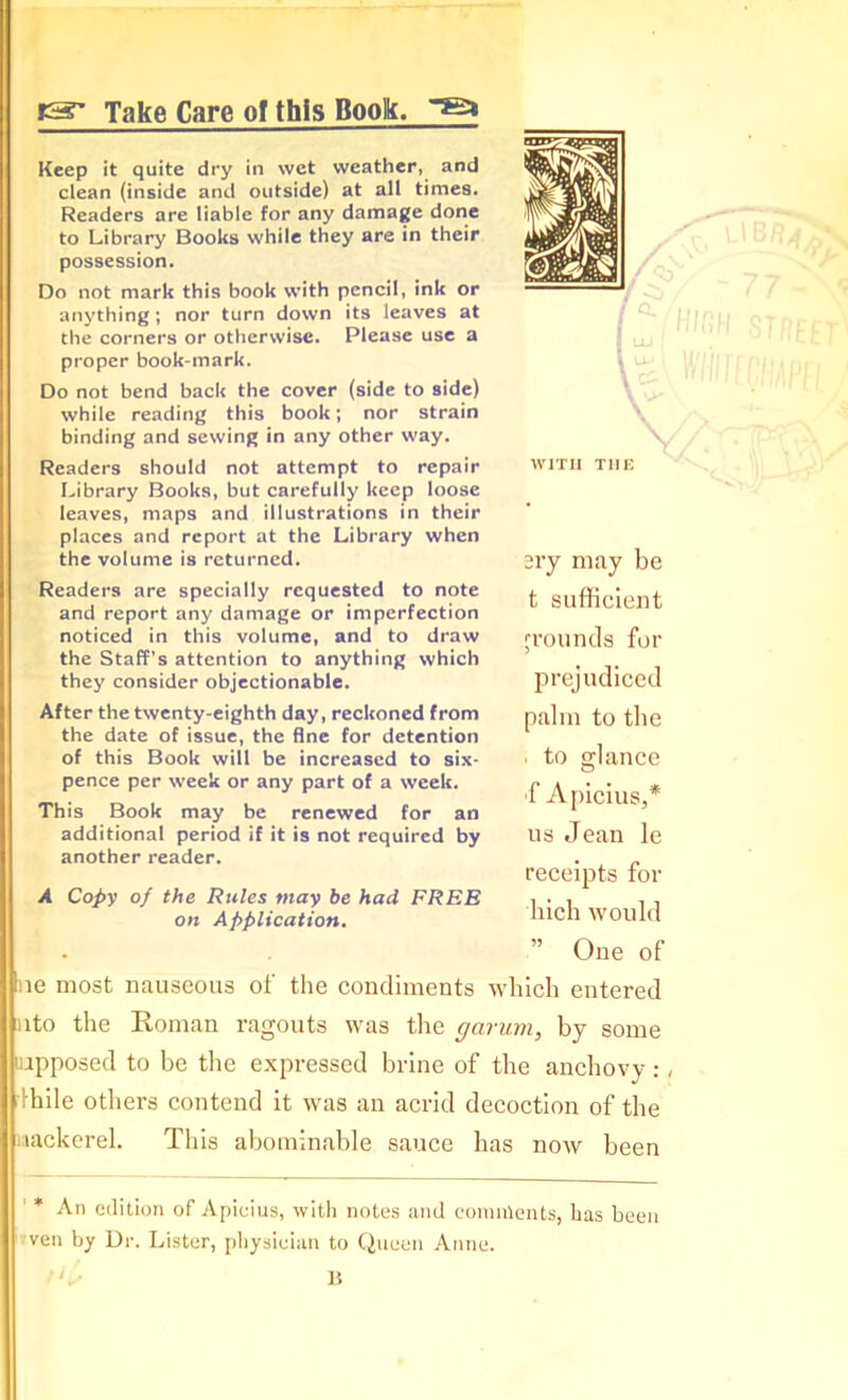 ts' Take Care of this Book. Keep it quite dry in wet weather, and clean (inside and outside) at all times. Readers are liable for any damage done to Library Books while they are in their possession. Do not mark this book with pencil, ink or anything; nor turn down its leaves at the corners or otherwise. Please use a proper book-mark. Do not bend back the cover (side to side) while reading this book; nor strain binding and sewing in any other way. Readers should not attempt to repair Library Books, but carefully keep loose leaves, maps and illustrations in their places and report at the Library when the volume is returned. Readers are specially requested to note and report any damage or imperfection noticed in this volume, and to draw the Staff's attention to anything which they consider objectionable. ary may be t sufficient grounds for prejudiced After the twenty-eighth day, reckoned from the date of issue, the fine for detention of this Book will be increased to six- pence per week or any part of a week. This Book may be renewed for an additional period if it is not required by another reader. A Copy of the Rules may be had FREE on Application. palm to the i to glance f ApiciuSj* us Jean le receipts for liich would ” One of ue most nauseous of the condiments which entered (into the Roman ragouts was the gcirum, by some juipposed to be the expressed brine of the anchovy:, Rile others contend it was an acrid decoction of the uackerel. This abominable sauce has now been * An edition of Apicius, with notes and comnlents, has been ven by Ur. Lister, physician to Queen Anne.