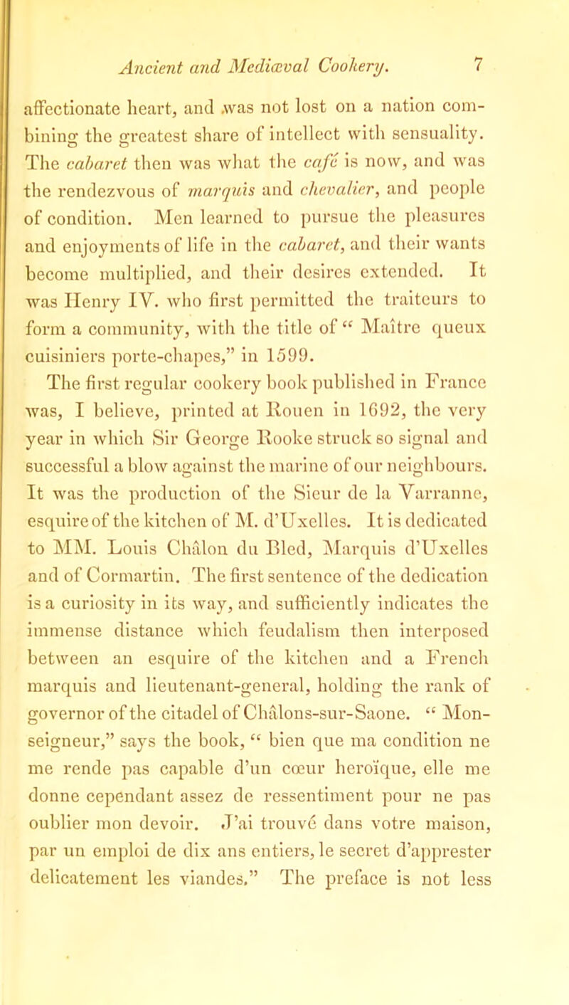 affectionate heart, and .was not lost on a nation com- bining the greatest share of intellect with sensuality. The cabaret then was what the cafe is now, and was the rendezvous of marquis and chevalier, and people of condition. Men learned to pursue the pleasures and enjoyments of life in the cabaret, and their wants become multiplied, and their desires extended. It was Henry IV. who first permitted the traiteurs to form a community, with the title of “ Maitre queux cuisiniers porte-chapes,” in 1599. The first regular cookery book published in France was, I believe, printed at Rouen in 1692, the very year in which Sir George Rooke struck so signal and successful a blow against the marine of our neighbours. It was the production of the Sieur de la Varranne, esquire of the kitchen of M. d’Uxelles. It is dedicated to MM. Louis Chalon du Bled, Marquis d’Uxelles and of Cormartin. The first sentence of the dedication is a curiosity in its way, and sufficiently indicates the immense distance which feudalism then interposed between an esquire of the kitchen and a French marquis and lieutenant-general, holding the rank of governor of the citadel of Chalons-sur-Saone. “ Mon- seigneur,” says the book, “ bien que ma condition ne me rende pas capable d’un coeur heroique, elle me donne cependant assez de ressentiment pour ne pas oublier mon devoir. .T’ai trouve dans votre maison, par un emploi de dix ans entiers, le secret d’apprester delicatement les viandes.” The preface is not less